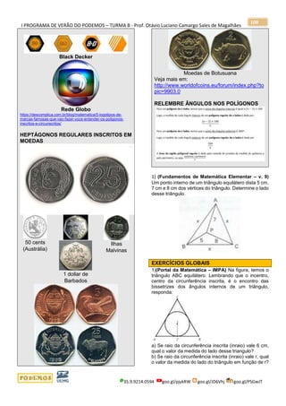 I PROGRAMA DE VERÃO DO PODEMOS – TURMA B - Prof. Otávio Luciano Camargo Sales de Magalhães
35.9.9214.0594 goo.gl/pjykRW goo.gl/JD6Vhj goo.gl/PSGwJT
109
Black Decker
Rede Globo
https://descomplica.com.br/blog/matematica/5-logotipos-de-
marcas-famosas-que-vao-fazer-voce-entender-os-poligonos-
inscritos-e-circunscritos/
HEPTÁGONOS REGULARES INSCRITOS EM
MOEDAS
50 cents
(Austrália)
1 dollar de
Barbados
Ilhas
Malvinas
Moedas de Botusuana
Veja mais em:
http://www.worldofcoins.eu/forum/index.php?to
pic=9903.0
RELEMBRE ÂNGULOS NOS POLÍGONOS
1) (Fundamentos de Matemática Elementar – v. 9)
Um ponto interno de um triângulo equilátero dista 5 cm,
7 cm e 8 cm dos vértices do triângulo. Determine o lado
desse triângulo.
EXERCÍCIOS GLOBAIS
1)(Portal da Matemática – IMPA) Na figura, temos o
triângulo ABC equilátero. Lembrando que o incentro,
centro da circunferência inscrita, é o encontro das
bissetrizes dos ângulos internos de um triângulo,
responda:
a) Se raio da circunferência inscrita (inraio) vale 6 cm,
qual o valor da medida do lado desse triangulo?
b) Se raio da circunferência inscrita (inraio) vale r, qual
o valor da medida do lado do triângulo em função de r?
 