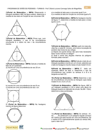 I PROGRAMA DE VERÃO DO PODEMOS – TURMA B - Prof. Otávio Luciano Camargo Sales de Magalhães
35.9.9214.0594 goo.gl/pjykRW goo.gl/JD6Vhj goo.gl/PSGwJT
110
2)(Portal da Matemática – IMPA) Observando o
triangulo equilátero ABC da figura abaixo, determine a
medida do seu lado em função do seu circunraio CM.
3)(Portal da Matemática – IMPA) Prove que, num
triangulo equilátero, o raio R da circunferência
circunscrita é o dobro do raio r da circunferência
inscrita.
4)(Portal da Matemática – IMPA) Calcule a medida do
lado de um quadrado:
a) inscrito em uma circunferência de raio 20 cm.
b) inscrito em uma circunferência de raio R cm.
c) inscrito em uma circunferência de raio r cm.
5) (Portal da Matemática – IMPA) No hexágono
inscrito da figura determine:
a) a medida do lado para o circunraio igual 2 cm.
b) a medida do lado em função do circunraio igual a R.
6)(Portal da Matemática – IMPA) No hexágono inscrito
da figura 11, determine a medida do lado para o inraio
igual a 3 cm.
7)(Portal da Matemática – IMPA)A partir do meio-dia,
Joao faz, a cada 80 minutos, uma marca na posição do
ponteiro das horas do seu relógio.
a) Depois de quanto tempo não será mais necessário
fazer novas marcas no relógio?
b) Qual a soma dos ângulos internos do polígono
formado pelas marcas?
8)(Portal da Matemática – IMPA) Calcule o lado de um
triangulo equilátero inscrito em um círculo, sabendo que
o lado do hexágono inscrito nesse círculo mede 5√3 cm.
9)(Portal da Matemática – IMPA) É dado um
quadrado ABCD de lado a. Determine o raio da
circunferência que contém os vértices A e B e é
tangente ao lado CD.
10) (Portal da Matemática – IMPA) Determine o raio
da circunferência circunscrita ao triangulo cujos lados
medem 6 cm, 6 cm e 4 cm.
11)(Portal da Matemática – IMPA) Na figura, ABC é
um triângulo equilátero e CD é tanto uma altura do
triângulo quanto um diâmetro do círculo. Se AB = 10cm,
determine a área sombreada.
14) (Portal da Matemática – IMPA) Os vértices A1,
A2, . . . , An pertencem a um polígono regular convexo
de n lados que está inscrito em uma circunferência. Se
o vértice A15 é diametralmente oposto ao vértice A46,
qual o valor de n?
 