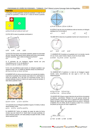 I PROGRAMA DE VERÃO DO PODEMOS – TURMA B - Prof. Otávio Luciano Camargo Sales de Magalhães
35.9.9214.0594 goo.gl/pjykRW goo.gl/JD6Vhj goo.gl/PSGwJT
111
TESTES
1) Na figura, há três quadrados. A área do quadrado ① mede 16 cm²
e a área do quadrado② mede 25 cm². A área do terceiro quadrado
é:
a) 36 cm² b) 40 cm² c) 64 cm² d) 81 cm²
2) (PUC-SP) A área do quadrado sombreado é:
a) 36 b) 40 c) 48 d) 50
3) (PUC-RJ) Para pintar uma parede quadrada, gastam-se duas latas
de tinta. Quantas latas iguais seriam gastas para pintar outra parede,
também quadrada, com o dobro da largura da primeira?
a) 4 b) 6 c) 8 d) 10
4) O perímetro de um hexágono regular inscrito em uma
circunferência com 14 cm de diâmetro é:
a) 36 cm b) 42 cm c) 48 cm d) 54 cm
5) Em uma circunferência está inscrito um triângulo equilátero cujo
apótema mede 3 cm. A medida do diâmetro dessa circunferência é:
a) 10 cm b) 12 cm c) 14 cm d) 16 cm
6) (SARESP-SP) Um cão se encontra preso num cercado de madeira,
cuja forma é quadrada. Sua corrente, que mede 2,5 m, está fixada no
centro do quadrado. Se o cão fizer um movimento circular, com a
corrente esticada, tocará no máximo em quatro pontos do cercado. O
lado desse quadrado mede:
a) 2,5 m b) 5 m c) 7,5 m d) 5,75 m
7) O perímetro de um triângulo equilátero é igual a 12 metros. A altura
desse triângulo mede:
a) 2 m b) √3 m c) 2√3 m d) 4√3 m
8) (SARESP-SP) Tenho um pedaço de papel de seda de forma
circular cujo raio mede 20 cm. Quero fazer uma pipa quadrada, do
maior tamanho possível, com esse pedaço de papel de seda. O lado
desse quadrado terá:
a) 14 cm b) 28 cm c) 35 cm d) 56 cm
9) (UFPA) O raio de uma circunferência onde se inscreve um triângulo
equilátero de 3 cm de lado é:
a) 1 b) √3 c)
√3
2
d)
√3
4
10) (SEE-SP) A área de um quadrado inscrito num círculo de raio r é:
a) r² b) 2r² c) 3r² d) 4r²
11) (SARESP-SP) Considere um quadrado com 3 cm de lado, inscrito
em um círculo, como mostra a figura. O raio do círculo mede:
a) 3√2cm b)
2
3
√3 cm c) 9 cm d)
3
2
√2 cm
12) (SARESP-SP) O apótema e o lado de um hexágono regular
inscrito numa circunferência de raio igual a 4√3 cm, são,
respectivamente:
a) 4 cm, 4√3 cm b) 6 cm, 6 cm
c) 4√3cm, 4 cm d) 6 cm, 4√3cm
12) (ACAFE-SP) A figura a seguir descreve de que forma uma pessoa
se desloca, caminhando. Partindo de A, ela avança sempre da
mesma maneira, caminhando 140 m e girando 45º para a esquerda.
Depois de algum tempo, essa pessoa retorna ao ponto A, fechando
a trajetória. Se, em média, ele dá 12 passos a cada 10 m, o número
de passos que ela deu em toda a trajetória foi:
a) 1120 b) 1200 c) 1344 d) 1400
 