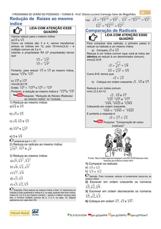 I PROGRAMA DE VERÃO DO PODEMOS – TURMA B - Prof. Otávio Luciano Camargo Sales de Magalhães
35.9.9214.0594 goo.gl/pjykRW goo.gl/JD6Vhj goo.gl/PSGwJT
10
Redução de Raízes ao mesmo
índice
LEIA COM ATENÇÃO ESSE
QUADRO
Vamos reduzir para o mesmo índice:
a)√3
3
e √3
4
Como os índices são 3 e 4, vamos transformar
ambos os índices em 12, pois 12=mmc(3,4) – é
múltiplo comum de 3 e 4.
Usando a propriedade R4 (2ª propriedade) temos
que:
√3
3
= √3412
√3
4
= √3312
Portanto, para reduzir √3
3
e √3
4
ao mesmo índice,
temos √3412
e √3312
.
b) √256
e √239
mmc(6,9)=18
Então: √256
= √21518
e √239
= √2618
Portanto, a redução ao mesmo índice é √21518
e √2618
Pesquise: “Redução de Raízes (Radicais)
ao mesmo índice” no Youtube.
1) Reduza ao mesmo índice:
a)√2
3
e √3
4
b) √5 e √5
4
c) √4, √2
3
e √3
4
d) √𝑥45
e √𝑦23
e) 5 e √4
3
Lembre-se que 5 = √5
1
2) Reduza os radicais ao mesmo índice:
√𝑥𝑦23
, √𝑥34
e √ 𝑦
3) Reduza ao mesmo índice:
43
3
35
37
4 53 2
5,2,3e)
5,3d)
4,7c)
3,2,6b)
2,3,5a)
Exemplo: Para reduzir ao mesmo índice o item “a” reduzimos os
índices 2 (raiz quadrada o índice é 2, ou seja, quando não tiver índice,
índice 2), 3 e 4 à um mesmo número – sendo o melhor número para
isto, o mínimo múltiplo comum de 2, 3 e 4, ou seja, 12. Depois
aplicamos em cada item R4.
Veja:
12 662 61
555 == x x
;
12 843 423 2
333 == x x
;
12 1534 354 5
222 == x x
.
Comparação de Radicais
LEIA COM ATENÇÃO ESSE
QUADRO
Para comparar dois radicais, o primeiro passo é
reduzir os radicais a um mesmo índice.
a) Compare √2 e √3
3
Reduza à um índice comum (que você já notou ser
idêntico ao reduzir à um denominador comum):
mmc(2,3)=6
√2 = √23
6
= √8
6
√3
3
= √326
= √9
6
Como 8<9, temos que:
√2 < √3
3
b) Coloque em ordem crescente √2 , √5
3
e √7
4
.
Reduza à um índice comum:
mmc (2,3,4)=12
√2 , √5
3
e √7
4
√2612
, √5412
e √7312
√64
12
, √625
12
e √343
12
Colocando em ordem crescente:
√64
12
< √343
12
< √625
12
E portanto a resposta é:
√2 < √7
4
< √5
3
Pesquise: “Comparação de raízes
(radicais)”
Fonte: http://matemagicaa.blogspot.com/2012/03/reducao-dos-
radicais-ao-mesmo-indice.html
1) Comparar os radicais:
a) 5 23 3
e
b) 36
e 24
Atenção: Para comparar radicais é fundamental reduzi-los ao
mesmo índice.
2) Escrever em ordem crescente os números
5 2 93 3 3
, , .
3) Escrever em ordem decrescente os números
5 2 34 3
, , .
4) Coloque em ordem √7
3
, √3 e √524
.
 