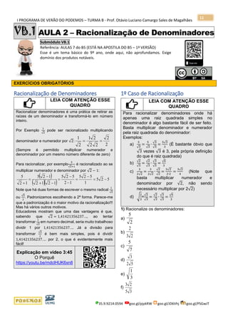 I PROGRAMA DE VERÃO DO PODEMOS – TURMA B - Prof. Otávio Luciano Camargo Sales de Magalhães
35.9.9214.0594 goo.gl/pjykRW goo.gl/JD6Vhj goo.gl/PSGwJT
11
VB.1 AULA 2 – Racionalização de Denominadores
Submódulo VB.1
Referência: AULAS 7 do B5 (ESTÁ NA APOSTILA DO B5 – 1ª VERSÃO)
Esse é um tema básico do 9º ano, onde aqui, não aprofundamos. Exige
domínio dos produtos notáveis.
EXERCÍCIOS OBRIGATÓRIOS
Racionalização de Denominadores
LEIA COM ATENÇÃO ESSE
QUADRO
Racionalizar denominadores é uma prática de retirar as
raízes de um denominador e transformá-lo em número
inteiro.
Por Exemplo
1
√2
pode ser racionalizado multiplicando
denominador e numerador por √2:
2
2
22
21
2
1
==
(Sempre é permitido multiplicar numerador e
denominador por um mesmo número diferente de zero)
Para racionalizar, por exemplo
5
√2+1
é racionalizado ao se
multiplicar numerador e denominador por √2 − 1:
( )
( )( ) 525
1
525
12
525
1212
125
12
5
−=
−
=
−
−
=
−+
−
=
+
Note que há duas formas de escrever o mesmo radical
1
√2
ou
√2
2
. Padronizamos escolhendo a 2ª forma. Parece-me
que a padronização é o maior motivo da racionalização!!!
Mas há vários outros motivos.
Educadores mostram que uma das vantagens é que,
sabendo que √2 = 1,41421356237. .., ao tentar
transformar
1
√2
em numero decimal, seria muito trabalhoso
dividir 1 por 1,41421356237. ... Já a divisão para
transformar
√2
2
é bem mais simples, pois é dividir
1,41421356237. ... por 2, o que é evidentemente mais
fácil!
Explicação em vídeo 3:45
O Porquê
https://youtu.be/mdclHUK6xn8
1º Caso de Racionalização
LEIA COM ATENÇÃO ESSE
QUADRO
Para racionalizar denominadores onde há
apenas uma raiz quadrada simples no
denominador é algo bastante fácil de ser feito.
Basta multiplicar denominador e numerador
pela raiz quadrada do denominador:
Exemplos:
a)
5
√3
=
5
√3
∙
√3
√3
=
5√3
3
(É bastante óbvio que
√3 vezes √3 é 3, pela própria definição
do que é raiz quadrada)
b)
√2
√3
=
√2
√3
∙
√3
√3
=
√6
3
c)
3
2√2
=
3
2√2
∙
√2
√2
=
3√2
2∙2
=
3√2
4
(Note que
basta multiplicar numerador e
denominador por √2, não sendo
necessário multiplicar por 2√2)
d) √
2
3
=
√2
√3
=
√2
√3
∙
√3
√3
=
√6
3
1) Racionalize os denominadores:
a)
2
5
b)
23
2
c)
7
5
d)
52
3
e)
3
1
f)
35
23
 