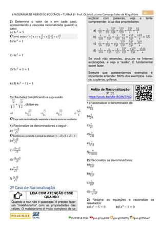 I PROGRAMA DE VERÃO DO PODEMOS – TURMA B - Prof. Otávio Luciano Camargo Sales de Magalhães
35.9.9214.0594 goo.gl/pjykRW goo.gl/JD6Vhj goo.gl/PSGwJT
12
2) Determine o valor de x em cada caso,
apresentando a resposta racionalizada quando o
caso:
a) 3𝑥2
= 5
3x²=5, então 𝑥2
=
5
3
e 𝑥 = ±√
5
3
= ±
√5
√3
∙
√3
√3
= ±
√15
3
b) 5𝑥² = 1
c) 4𝑥² = 1
d) 5𝑥2
+ 3 = 1
e) 3(4𝑥2
− 1) = 1
3) (Taubaté) Simplificando a expressão
2
3
3
2
+ , obtém-se:
a)1 b) c)
5
6
d)
13
5
e)
5 6
6
13
6
Faça cada racionalização separada e depois some os resultados
4) Racionalize os denominadores a seguir:
a)
1−√3
√3
Lembre-se e entenda o porquê ao efetuar (1 − √3)√3 = √3 − 3
b)
3−√2
√2
c)
√5+√2
√5
d)
√3−√2
√3
e)
2+√2
√2
f)
1+√2
√5
2º Caso de Racionalização
LEIA COM ATENÇÃO ESSE
QUADRO
Quando a raiz não é quadrada, é preciso fazer
um “malabarismo” com as propriedades das
raízes. O malabarismo é muito complexo de se
explicar com palavras, veja e tente
compreender, à luz das propriedades:
a)
1
√2
3 =
1
√2
3 ∙
√223
√223 =
√223
√233 =
√223
2
=
√4
3
2
b)
5
√25
3 =
5
√523 =
5
√523 ∙
√5
3
√5
3 =
5 √5
3
√533 =
5 √5
3
5
= √5
3
c)
1
√9
5 =
1
√325 =
1
√325 ∙
√335
√335 =
√335
√355 =
√27
5
3
d)
5
√16
3 =
5
√243 =
5
√243 ∙
√223
√223 =
5 √243
√263 =
5 √16
3
4
Se você não entendeu, procure na Internet
explicações, e veja o “aulão”. É fundamental
saber fazer.
Sempre que apresentarmos exemplos é
importante entender 100% dos exemplos. Leia-
os, copie-os, grife-os.
Aulão de Racionalização
31:35
https://youtu.be/MIe15OfMTWQ
1) Racionalizar o denominador de:
a)
3
√4
4
b)
5
√7
7
c)
3
√2
4
d)
2
√32
7
e)
2
5 √8
4
f)
8
√10000
7
2) Racionalize os denominadores:
a)
1
√635
b)
2
√279
c)
4
√834
d)
20
√10811
3) Resolva as equações e racionalize os
resultados:
a)3𝑥3
− 5 = 0 b)5𝑥4
− 1 = 0
 