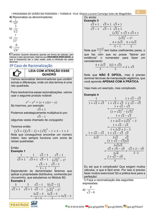 I PROGRAMA DE VERÃO DO PODEMOS – TURMA B - Prof. Otávio Luciano Camargo Sales de Magalhães
35.9.9214.0594 goo.gl/pjykRW goo.gl/JD6Vhj goo.gl/PSGwJT
13
4) Racionalize os denominadores:
a)
1
√635
b) 5
2
3
c)
5 2
3
7
d)
3 2
6
6
Lembre: Quando deixamos apenas em forma de radicais, sem
colocar o valor aproximado, falamos que DEIXAMOS INDICADOS, já
que é impossível dar o valor exato, ante a infinitude de casas
decimais
3º Caso de Racionalização
LEIA COM ATENÇÃO ESSE
QUADRO
Vamos racionalizar denominadores que contém
somas e diferenças, onde um dos termos é uma
raiz quadrada.
Para resolvermos essas racionalizações, vamos
usar o seguinte produto notável:
𝑥2
− 𝑦2
= (𝑥 + 𝑦)(𝑥 − 𝑦)
Se tivermos, por exemplo:
√3 + 1
Podemos estrategicamente multiplica-lo por:
√3 − 1
(algumas vezes chamado de conjugado)
Teremos então:
(√3 + 1)(√3 − 1) = (√3)
2
− 1 = 3 − 1 = 2
Note que conseguimos encontrar um número
inteiro. Isso sempre funciona com soma de
raízes quadradas:
Então:
Exemplo 1
1
√3 + 1
=
1
√3 + 1
∙
√3 − 1
√3 − 1
=
√3 − 1
(√3)
2
− 12
=
√3 − 1
3 − 1
=
√3 − 1
2
Dependendo do denominador teremos que
aplicar a propriedade distributiva, conhecida por
chuveirinho, que estudamos no Módulo B2.
Exemplo 2
5
√2 + 1
=
5
√2 + 1
∙
√2 − 1
√2 − 1
=
5(√2 − 1)
(√2)
2
− 12
=
5√2 − 5
2 − 1
=
5√2 − 5
1
= 5√2 − 5
Ou ainda:
Exemplo 3
√3 + 1
√3 − 1
=
√3 + 1
√3 − 1
∙
√3 + 1
√3 + 1
=
(√3)
2
+ √3 + √3 + 1
(√3)
2
− 12
=
4 + 2√3
3 − 1
=
4 + 2√3
2
Note que
4+2√3
2
tem todos coeficientes pares, o
que faz com que eu possa “fatorar por
evidência” o numerador para fazer um
cancelamento:
4 + 2√3
2
=
2(2 + √3)
2
= 2 + √3
Note que NÃO É DIFÍCIL, mas é preciso
dominar técnicas de manipulação algébrica, que
você aprende APENAS COM A PRÁTICA.
Veja mais um exemplo, mas complicado.
Exemplo 4
1
1 + √2 + √3
=
1
1 + √2 + √3
∙
1 + √2 − √3
1 + √2 − √3
=
1 + √2 − √3
(1 + √2)
2
− (√3)
2
=
1 + √2 − √3
1 + 2√2 + (√2)
2
− 3
=
1 + √2 − √3
1 + 2√2 + 2 − 3
=
1 + √2 − √3
2√2
=
1 + √2 − √3
2√2
∙
√2
√2
=
(1 + √2 − √3)√2
2√2√2
=
√2 + √4 − √6
2√4
=
√2 + 2 − √6
2 ∙ 2
=
2 + √2 − √6
4
=
Eu sei que é complicado! Que exigem muitos
cálculos, e que é fácil errar. Por isso é preciso
fazer muitos exercícios! Só a prática leva para a
perfeição!
1) Faça a racionalização das seguintes
expressões:
a)
62
4
−
 