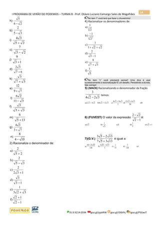 I PROGRAMA DE VERÃO DO PODEMOS – TURMA B - Prof. Otávio Luciano Camargo Sales de Magalhães
35.9.9214.0594 goo.gl/pjykRW goo.gl/JD6Vhj goo.gl/PSGwJT
14
h)
26
5
−
b)
35
2
−
i)
25
34
+
c)
23
7
−
j)
13
9
+
d)
67
32
+
k)
37
3
+
e)
79
12
+
l)
311
26
−
f)
35
5
+
m)
135
6
+
g)
73
34
+
n)
104
8
−
2) Racionalize o denominador de:
12
12
f)
323
1
e)
13
3
d)
132
2
c)
35
2
b)
25
2
a)
−
+
+
−
+
−
+
No item ‘f’ você terá que fazer o chuveirinho!
4) Racionalizar os denominadores de:
5
1
f)
37
8
e)
13
2
d)
221
1
c)
2
1
b)
2
1
a)
3 2
3
+
−
++
−
No item “c” você precisará pensar! Uma dica é usar
sucessivamente a racionalização! É um desafio. Persistindo a dúvida,
fale comigo!
5) (MACK) Racionalizando o denominador da fração
3
4 2 2 3−
temos:
a) 3 + 4 2 b) 2 +12 3 c)
8 2
d) e)82 6
16 3
3
12 2 6 3
20
+ +
6) (FUVEST) O valor da expressão
2 2
2 1
−
−
é:
a) 2 b)
1
2
c)2 d)
1
2
e) 2 +1
7)(G.V.)
3 5 2 13
7 5 3 13
−
+
é igual a:
a)
183-23 65
b)
5 65
3
c) -
1
15
d) -
7
128
e)1
128
3 13−
 
