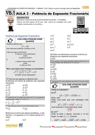 I PROGRAMA DE VERÃO DO PODEMOS – TURMA B - Prof. Otávio Luciano Camargo Sales de Magalhães
35.9.9214.0594 goo.gl/pjykRW goo.gl/JD6Vhj goo.gl/PSGwJT
15
VB.1 AULA 3 – Potência de Expoente Fracionário
Submódulo VB.1
Referência: AULAS 10 do B5 (ESTÁ NA APOSTILA DO B5 – 1ª VERSÃO)
Trata-se de tema básico do 9º ano. Vale a pena ser estudado com certo
cuidado e observando-se os atalhos.
s
Potência de Expoente Fracionário
LEIA COM ATENÇÃO ESSE
QUADRO
Podemos afirmar que:
𝑎
𝑚
𝑛 = √𝑎 𝑚𝑛
Isso vale para qualquer a positivo e n≠0.
Vale uma regra mnemônica:
m está por cima! (está bem!)
então
m está por dentro!
E
n está por baixo! (está mal!)
então
m está por fora!
Mas o que explica isso? Usando as propriedades
𝑎
𝑚
𝑛 =⏞
𝑅1⇐
√(𝑎
𝑚
𝑛 )
𝑛𝑛
=⏞
𝑃3
√ 𝑎
𝑚∙𝑛
𝑛
𝑛
= √𝑎 𝑚𝑛
(Existem outras explicações)
Toda vez que aparecer a mãozinha LEIA
1) Escreva em forma de potência com expoente
fracionário:
a)√223
b) √𝑎35
c) √5 d) √𝑥34
e) √2
3
f) √ 𝑎
g) √ 𝑥 h) √ 𝑎4
i) √𝑥56
j) √53
Lembre-se que na ausência de índice ele é 2 e na ausência de
expoente ele é 1. Então √ 𝑥 = √𝑥12
= 𝑥
1
2
l)
1
√3
= √
1
3
= √3−1
Você pode fazer direto, sem as transformações acima!
m)
1
√4
3 n)
1
√𝑎35
2) Escreva na forma de radical (simplifique, e não
escreva 1 no expoente e 2 no índice quando for o
caso):
a) 2
3
4 b)3
1
4
c) 5
2
3 d) 2
1
2
e) 𝑎
1
3 f) 𝑥
3
2
g) 𝑎
1
2 h) 𝑥
2
3
i) 8−
1
2 j) (𝑎3
𝑏)
1
4
k) 𝑚−
3
4 l) 5
4
3
m) 6
5
2
3) Fatore os radicandos e escreva na forma de
potência com expoente fracionário:
a)√32
3
Por exemplo, 32=25
(após fatoração) Então trocamos 32 por 25
.
Efetue os cálculos das fatorações em um rascunho
b) √25
3
c)√27
4
d) √125
4
e) √8
7
f) √512
8
g) √32
h) √216
3
No caso do 216, você vai fatorar e encontrar 23
33
. Isso é o mesmo
que 63
certo?
LEIA COM ATENÇÃO ESSE
QUADRO
Como eu calcularia?
a) 𝟑𝟐
𝟑
𝟓
32
3
5 = √3235
= √32768
5
= 8
Difícil, não?
Então você pode usar uma estratégia mais
eficaz:
32
3
5 = √3235
= (√32
5
)
3
= 23
= 8
Você entendeu? Você pode fazer direto
√3235
b) 𝟏𝟒𝟒 𝟏,𝟓
Antes de fazer o cálculo, converta o 1,5 em
fração, ou seja 1,5 =
3
2
. Portanto:
𝟏𝟒𝟒 𝟏,𝟓
= 𝟏𝟒𝟒
𝟑
𝟐 = √ 𝟏𝟒𝟒 𝟑 = 𝟏𝟐 𝟑
= 𝟏𝟕𝟐𝟖
 