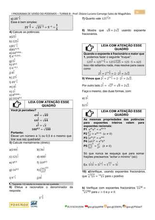 I PROGRAMA DE VERÃO DO PODEMOS – TURMA B - Prof. Otávio Luciano Camargo Sales de Magalhães
35.9.9214.0594 goo.gl/pjykRW goo.gl/JD6Vhj goo.gl/PSGwJT
16
c) 𝟐𝟓−
𝟏
𝟐
Esse é bem simples:
𝟐𝟓−
𝟏
𝟐 = √ 𝟐𝟓−𝟏 = 𝟓−𝟏
=
𝟏
𝟓
4) Calcule as potências:
a)25
1
2
b) 125
2
3
c)81−
1
4
d)810,75
e) 640,666…
f) 4−0,333…
g) 5
2
3
h) 90,5
i) 6−0,1
j) 8
2
3
k) 27
1
3
l) 49−
1
2
m) 0
3
4
n) 1
3
5
o) 80,666…
p) 10240,1
LEIA COM ATENÇÃO ESSE
QUADRO
Você já percebeu?
𝟒𝟗
𝟏
𝟐 = √𝟒𝟗
𝟔𝟒
𝟏
𝟐 = √𝟔𝟒
𝒙
𝟏
𝟐 = √ 𝒙
𝟏𝟎𝟎 𝟎,𝟓
= √𝟏𝟎𝟎
Portanto:
Elevar um número a ½ ou 0,5 é o mesmo que
tirar sua raiz quadrada!
5) Calcule mentalmente (direto):
a)144
1
2 b) 36
1
2
c) 121
1
2 d) 400
1
2
e) 90,5
f) 1690,5
g) 160,5
h) (
36
25
)
0,5
i) 9−
1
2 j) 8
1
2
Expoente -1/2 resulta no inverso da raiz quadrada
6) Efetue e racionalize o denominador da
resposta:
3−
1
2
7) Quanto vale 1251
1
3?
8) Mostre que √8 = 2√2 usando expoente
fracionários.
LEIA COM ATENÇÃO ESSE
QUADRO
Quando o expoente é fracionário e maior que
1, podemos fazer o seguinte “truque”:
125
4
3 = 1251+
1
3 = 125√125
3
= 125 ∙ 5 = 625
Isso não adiantou nada, mas resolve para casos
como
2
3
2 = 21+
1
2 = 2 ∙ 2
1
2 = 2√2
9) Vimos que 2
3
2 = 21+
1
2 = 2 ∙ 2
1
2 = 2√2.
Por outro lado 2
3
2 = √23 = √8 = 2√2.
Faça o mesmo, das duas formas, com:
a) 3
3
2
b) 5
4
3
LEIA COM ATENÇÃO ESSE
QUADRO
As mesmas propriedades das potências
para expoentes inteiros valem para
expoentes racionais:
P1 𝑎 𝑚
𝑎 𝑛
= 𝑎 𝑚+𝑛
P2
𝑎 𝑚
𝑎 𝑛 = 𝑎 𝑚−𝑛
(𝑎 ≠ 0)
P3 (𝑎 𝑚
) 𝑛
= 𝑎 𝑚𝑛
P4 (𝑎𝑏) 𝑛
= 𝑎 𝑛
𝑏 𝑛
P5 (
𝑎
𝑏
)
𝑛
=
𝑎 𝑛
𝑏 𝑛 (𝑏 ≠ 0)
Só que nunca se esqueça que para somar
frações precisamos “achar o mínimo” (sic)
Ex: 5
1
25
2
3 = 5
1
2
+
2
3 = 5
3+4
6 = 5
7
6
10) a)Verifique, usando expoentes fracionários,
que √ √ 𝑥
𝑚𝑛
= √ 𝑥
𝑛𝑚
para 𝑥 positivo
b) Verifique com expoentes fracionários √ 𝑥 𝑚𝑛
=
√ 𝑥 𝑚𝑝𝑛𝑝
para 𝑥 > 0 e 𝑝 ≠ 0.
 