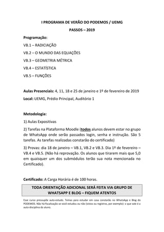 I PROGRAMA DE VERÃO DO PODEMOS / UEMG
PASSOS – 2019
Programação:
VB.1 – RADICIAÇÃO
VB.2 – O MUNDO DAS EQUAÇÕES
VB.3 – GEOMETRIA MÉTRICA
VB.4 – ESTATÍSTICA
VB.5 – FUNÇÕES
Aulas Presenciais: 4, 11, 18 e 25 de janeiro e 1º de fevereiro de 2019
Local: UEMG, Prédio Principal, Auditório 1
Metodologia:
1) Aulas Expositivas
2) Tarefas na Plataforma Moodle (todos alunos devem estar no grupo
de WhatsApp onde serão passados login, senha e instrução. São 5
tarefas. As tarefas realizadas constarão do certificado)
3) Provas: dia 18 de janeiro – VB.1, VB.2 e VB.3. Dia 1º de fevereiro –
VB.4 e VB.5. (Não há reprovação. Os alunos que tirarem mais que 5,0
em quaisquer um dos submódulos terão sua nota mencionada no
Certificado).
Certificado: A Carga Horária é de 100 horas.
TODA ORIENTAÇÃO ADICIONAL SERÁ FEITA VIA GRUPO DE
WHATSAPP E BLOG – FIQUEM ATENTOS
Esse curso pressupõe auto-estudo. Temas para estudar em casa constarão no WhatsApp e Blog do
PODEMOS. Não há fiscalização se você estudou ou não (vistos ou registros, por exemplo): o que vale é a
auto-disciplina do aluno.
 