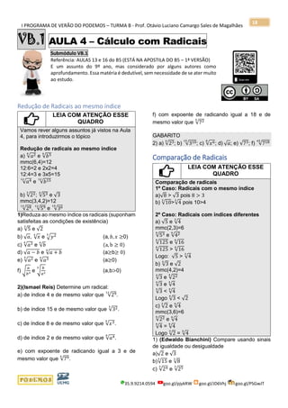 I PROGRAMA DE VERÃO DO PODEMOS – TURMA B - Prof. Otávio Luciano Camargo Sales de Magalhães
35.9.9214.0594 goo.gl/pjykRW goo.gl/JD6Vhj goo.gl/PSGwJT
18
VB.1 AULA 4 – Cálculo com Radicais
Submódulo VB.1
Referência: AULAS 13 e 16 do B5 (ESTÁ NA APOSTILA DO B5 – 1ª VERSÃO)
E um assunto do 9º ano, mas considerado por alguns autores como
aprofundamento. Essa matéria é dedutível, sem necessidade de se ater muito
ao estudo.
s
Redução de Radicais ao mesmo índice
LEIA COM ATENÇÃO ESSE
QUADRO
Vamos rever alguns assuntos já vistos na Aula
4, para introduzirmos o tópico
Redução de radicais ao mesmo índice
a) √𝑎26
e √𝑏54
mmc(6,4)=12
12:6=2 e 2x2=4
12:4=3 e 3x5=15
√𝑎412
e √𝑏1512
b) √223
; √534
e √3
mmc(3,4,2)=12
√2812
, √5912
e √3615
1)Reduza ao mesmo índice os radicais (suponham
satisfeitas as condições de existência)
a) √5
3
e √2
b) √ 𝑎, √ 𝑥4
e √𝑦23
(a, 𝑏, 𝑥 ≥0)
c) √𝑎34
e √𝑏
6
(a, b ≥ 0)
d) √𝑎 − 𝑏 e √𝑎 + 𝑏
4
(a≥b≥ 0)
e) √𝑎25
e √𝑎34
(a≥0)
f) √
𝑎
𝑏3 e √
𝑏
𝑎2
3
(a,b>0)
2)(Ismael Reis) Determine um radical:
a) de índice 4 e de mesmo valor que √2912
.
b) de índice 15 e de mesmo valor que √323
.
c) de índice 8 e de mesmo valor que √𝑥34
.
d) de índice 2 e de mesmo valor que √𝑎48
.
e) com expoente de radicando igual a 3 e de
mesmo valor que √796
.
f) com expoente de radicando igual a 18 e de
mesmo valor que √725
GABARITO
2) a) √234
; b) √31015
; c) √𝑥68
; d) √ 𝑎; e) √73; f) √71845
Comparação de Radicais
LEIA COM ATENÇÃO ESSE
QUADRO
Comparação de radicais
1º Caso: Radicais com o mesmo índice
a)√8 > √3 pois 8 > 3
b) √10
3
>√4
3
pois 10>4
2º Caso: Radicais com índices diferentes
a) √5 e √4
3
mmc(2,3)=6
√536
e √426
√125
6
e √16
6
√125
6
> √16
6
Logo: √5 > √4
3
b) √3
4
e √2
mmc(4,2)=4
√3
4
e √224
√3
4
e √4
4
√3
4
< √4
4
Logo √3
4
< √2
c) √2
3
e √4
6
mmc(3,6)=6
√226
e √4
6
√4
6
= √4
6
Logo √2
3
= √4
6
1) (Edwaldo Bianchini) Compare usando sinais
de igualdade ou desigualdade
a)√2 e √3
b)√15
3
e √8
3
c) √243
e √253
 