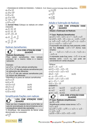 I PROGRAMA DE VERÃO DO PODEMOS – TURMA B - Prof. Otávio Luciano Camargo Sales de Magalhães
35.9.9214.0594 goo.gl/pjykRW goo.gl/JD6Vhj goo.gl/PSGwJT
19
d) √3 e √2
3
e) √8 e √264
f) √5
4
e √6
3
g) √5 e √10
6
h) √2214
e √3221
i) √336
e √324
2) (Ismael Reis) Coloque os radicais em ordem
crescente:
a) √5, √4
3
, √2
4
b) √2
3
, √3
6
, √5
4
c) √7
4
, √12, √8
d) √2, √
1
3
, √5, √
3
4
e) √
6
5
3
, √
8
7
3
, √4
3
Radicais Semelhantes
LEIA COM ATENÇÃO ESSE
QUADRO
Radicais Semelhantes
Para serem semelhantes, dois radicais
precisam ter o mesmo índice e o mesmo
radicando.
Exemplo:
a) 2√3 e −4√3 são radicais semelhantes
b) 7√5 e 7√3 não são radicais semelhantes pois
os radicandos são diferentes
c) √5
3
e √5 não são radicais semelhantes pois
os índices são diferentes
1)Identifique os pares de radicais semelhantes:
a)√3 e 2√3
b)√ 𝑎
3
e √𝑏
3
c)2√ 𝑎 e 5√ 𝑎 (a≥0)
d)5√ 𝑥 e √ 𝑥 (x≥0)
e) √ 𝑎
3
e √ 𝑎 (a≥0)
f) √2
4
e 10√2
4
Simplificando frações com radicais
LEIA COM ATENÇÃO ESSE
QUADRO
Note que isso é bastante óbvio e já foi feito na
aula de racionalização de denominadores como
consequência natural das operações
1) Simplifique, não esquecendo de fatorar antes
denominador ou numerador:
a)
5+√50
15
b)
10+√200
25
c)
2+√12
2
d)
5+√50
3+√18
Adição e Subtração de Radicais
LEIA COM ATENÇÃO ESSE
QUADRO
Adição e Subtração de Radicais
1º Caso: Radicais Semelhantes
a) 2√3 + 7√3 − 3√3 = (2 + 7 − 3)√3 = 6√3
b) 10√3
5
+ 4√3
5
− √3
5
= (10 + 4 − 1)√3
5
= 13√3
5
c) 3√5 + 2√7 − 5√5 + √7 + 4√7 = (3 − 5)√5 +
(2 + 1 + 4)√7 = −2√5 + 7√7
A expressão não pode ser mais reduzida, então
ela fica indicada −2√5 + 7√7 (forma mais
simples)
d) 5√2 + 3 − 7√2 + 5 = (5 − 7)√2 + 8 =
−2√2 + 8
A expressão pode ficar como −2√2 + 8 ou ser
fatorada como −2(√2 − 4), que pode ser
conveniente em certas situações
1)Efetue:
a)2√5 + √5 − 6√5
b)5√3
5
+ 2√3
5
− 2√3
5
+ √3
5
c) 4√2 + 6√3 − 2√2 + 9√3
d)5√ 𝑥 − 9√ 𝑥 (x≥0)
e) −4 + √3
5
+ 2√3
5
− 4
f) 2√5
3
− 2√5 + 3√5 + 3√5
3
g) 3 + √2 + 7 − 5√2
h)√ 𝑎
3
+ √ 𝑎
3
+ √ 𝑎
3
GABARITO
a)−3√5 b) 6√3
5
c) 2√2 + 15√3
d)−4√ 𝑥 e) 3√3
5
f) 5√5
3
+ √5
g) 10 − 4√2 h) 3√ 𝑎
3
LEIA COM ATENÇÃO ESSE
QUADRO
2º Caso: Radicais simplificáveis:
a)√18 + √50
Simplificando ambas raízes temos: 3√2 +
5√2 = 8√2
b) 2√27 + 5√12 − 2√75 = 2 ∙ 3√3 + 5 ∙ 2√3 −
2 ∙ 5√3 = 6√3
c)√16
3
+ √54
3
= 2√2
3
+ 3√2
3
= 5√2
3
 