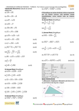 I PROGRAMA DE VERÃO DO PODEMOS – TURMA B - Prof. Otávio Luciano Camargo Sales de Magalhães
35.9.9214.0594 goo.gl/pjykRW goo.gl/JD6Vhj goo.gl/PSGwJT
20
1)(Edwaldo Bianchini) Calcule as somas
algébricas
a) √20 + √45
b) √50 + √18 − √8
c) 2√27 − 5√12
d) 4√63 − √7
e) √50+√98 − √72
f) √12 + √75 + √108
g) 2√54 + 3√24 − 5√6
h) 3√4𝑥 + √9𝑥 − √25𝑥 (x≥0)
i) 5√ 𝑥 + √36𝑥 − 2√4𝑥 (x≥0)
j) √4(𝑥 − 2) + √9(𝑥 − 2) (x≥2)
k)5√
8𝑥
125
− √
18𝑥
5
+ 7√
2𝑥
245
(x≥0)
l) √98 − 2√13 + 3√162 − √117
m)
√2
2
+
√50
4
n)
1
2
√8𝑥 +
2
7
√98𝑥 (x≥0)
2) (Ismael Reis) Simplifique:
a) 4√54
3
+ 2√250
3
− 3√16
3
b)
2
3
√25
3
+
1
4
√25
3
− 8√25
3
c) √2
3
+ √16
3
+ √54
3
+ √128
3
d) 5√16
3
− 3√250
3
−
1
3
√128
3
e) √40
3
+ √1029
3
− √625
3
f)
1
2
√24
3
−
2
3
√54
3
+
3
5
√375
3
−
1
4
√128
3
3) (Ismael Reis) Simplifique:
a) √24𝑎23
+ √9𝑎46
+ √192𝑎23
(a≥0)
b) 𝑎√4𝑎86
+ √128𝑎43
+ 2√16𝑎
3
(a≥0)
Simplifique as raízes dividindo índice e expoente
por um divisor comum. (Há também outras
possibilidades, como reduzir tudo ao mesmo
índice)
4) (Ismael Reis) Simplifique:
a)4√
3
2
+
2
3
√
3
2
−
1
8
√
3
2
b) 8√
3
4
− 2√
3
16
5) (Ismael Reis) Simplifique:
a) √432
3
− √250
3
+ √
1
32
5
b) √45𝑥3 − √80𝑥3 + √5𝑎2 𝑥 (x≥0)
c) 8√
3
4
−
1
2
√12 + 4√27 + 2√
3
16
d) √9𝑥 + 27 + 3√4𝑥 + 12 (x≥-3)
e) 𝑎√𝑎2 𝑥 + √4𝑎2 𝑏2 𝑥 + 𝑏√𝑏2 𝑥 (a,b,x≥0)
GABARITO
1) a)5√5 b)6√2 c)−4√3
d) 11√7 e) 6√2 f)13√3
g) 7√6 h) 4√𝑥 (x≥0) i) 7√𝑥 (x≥0)
j) 5√𝑥 − 2 (x≥2) k)0 l) 34√2 − 5√13
m)
7√2
4
n) 3√2𝑥 (x≥0)
2) a) 16√2
3
b)−
85
12
√25
3
c)10√2
3
d)−
19
3
√2
3
e) 7√3
3
− 3√5
3
f) 4√3
3
− 3√2
3
3) a) 7√3𝑎23
b) (𝑎 + 2)2
√2𝑎
3
4) a)
109√6
48
b)
7
2
√3
5) a) √2
3
+
1
2
b) (𝑎 − 𝑥)√5𝑥 (x≥0) c)
31
2
√3
d) 9√𝑥 + 3 (x≥-3) e) (𝑎 + 𝑏)2
√𝑥 (x≥0)
MAIS EXERCÍCIOS
1) (Giovanni, Castrucci, Giovanni Jr) Determine
os perímetros das figuras a seguir:
 