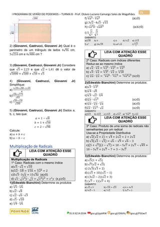I PROGRAMA DE VERÃO DO PODEMOS – TURMA B - Prof. Otávio Luciano Camargo Sales de Magalhães
35.9.9214.0594 goo.gl/pjykRW goo.gl/JD6Vhj goo.gl/PSGwJT
21
2) (Giovanni, Castrucci, Giovanni Jr) Qual é o
perímetro de um triângulo de lados 4√96 cm,
5√216 cm e 4√486 cm ?
3) (Giovanni, Castrucci, Giovanni Jr) Considere
que √5 = 2,23 e que √2 = 1,41 dê o valor de
√5000 + √500 + √50 + √5
4) (Giovanni, Castrucci, Giovanni Jr)
Simplifique:
a)
3√20+√80−2√45
8
b)
√28+√175
√63
c)
√50−√18
√200
5) (Giovanni, Castrucci, Giovanni Jr) Dados a,
b, c, tais que:
𝑎 = 1 − √8
𝑏 = 1 + √50
𝑐 = 2 − √98
Calcule:
a) 𝑎 + 𝑏 + 𝑐
b) 𝑎 − 𝑏 − 𝑐
Multiplicação de Radicais
LEIA COM ATENÇÃO ESSE
QUADRO
Multiplicação de Radicais
1º Caso: Radicais com o mesmo índice
a)√5 ∙ √2 = √10
b)√2
4
∙ √8
4
= √16
4
= √244
= 2
c)5√3 ∙ 3√ 𝑎 = 15√3𝑎 (a≥0)
d) √ 𝑥 ∙ √𝑥3 𝑦 ∙ √ 𝑦 = √𝑥4 𝑦2 = 𝑥2
𝑦 (x,y≥0)
1)(Edwaldo Bianchini) Determine os produtos
a) √5
3
∙ √6
3
b) √2 ∙ √8
c) √2 ∙ √6 ∙ √3
d) √5 ∙ √10
e) √4
3
∙ √6
3
f) √𝑎34
∙ √𝑎54
(a≥0)
g) 3√2 ∙ 4√3 ∙ √15
h) √𝑎2 𝑏 ∙ √𝑎𝑏3 (a,b≥0)
i) 5√
2
3
∙ √
5
3
GABARITO
a)√30
3
b) 4 c) 6 d) 5√2 e) 2√3
3
f) 𝑎2
g) 36√10 h) 𝑎𝑏2
√ 𝑎 i)
5√10
3
LEIA COM ATENÇÃO ESSE
QUADRO
2º Caso: Radicais com índices diferentes
Reduz-se ao mesmo índice
a) √2 ∙ √2
3
= √236
∙ √226
= √256
b) √3 ∙ √2
4
= √324
∙ √2
4
= √18
4
c) √ 𝑎
3
∙ √ 𝑥4
= √𝑎412
∙ √𝑥312
= √𝑎4 𝑥312
(x≥0)
2)(Edwaldo Bianchini) Determine os produtos:
a)√3 ∙ √323
b)√4
3
∙ √8
c)√3
3
∙ √2 ∙ √4
4
d)√ 𝑥4
∙ √𝑥3 (x≥0)
e)√ 𝑎
3
∙ √ 𝑎4
∙ √ 𝑎
5
(a≥0)
f)√ 𝑥
6
∙ √𝑥23
∙ √ 𝑥 (x≥0)
GABARITO
a)3√3
6
b) 4√2
6
c) 2√3
3
d) 𝑥√𝑥34
e) √𝑎4760
f) 𝑥√ 𝑥3
LEIA COM ATENÇÃO ESSE
QUADRO
3º Caso: Produto de uma soma de radicais não
semelhantes por um radical
Usa-se a Propriedade Distributiva
a) √2(√2 + 2) = √4 + 2√2 = 2 + 2√2
b) √3(√2 − √3) = √6 − √9 = √6 − 3
c)(5 + √7)(2 − √7) = 10 − 5√7 + 2√7 − √49 =
10 − 5√7 + 2√7 − 7 = 3 − 3√7
3)(Edwaldo Bianchini) Determine os produtos:
a) √5(1 + √5)
b) √7(√2 + √3)
c) 2√3(√3 + 2)
d) (√5 + 10)(√5 − 1)
e) (3√2 − 2)(√2 + 3)
f) (√7 − 1)(√7 + 4)
GABARITO
a) √5 + 5 b) √14 + √21 c) 6 + 4√3
d) 9√5 − 5 e) 7√2 f) 3√7 + 3
 
