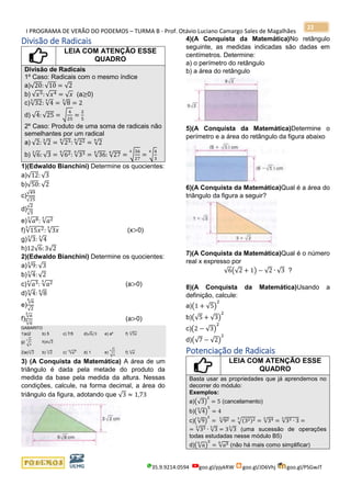 I PROGRAMA DE VERÃO DO PODEMOS – TURMA B - Prof. Otávio Luciano Camargo Sales de Magalhães
35.9.9214.0594 goo.gl/pjykRW goo.gl/JD6Vhj goo.gl/PSGwJT
22
Divisão de Radicais
LEIA COM ATENÇÃO ESSE
QUADRO
Divisão de Radicais
1º Caso: Radicais com o mesmo índice
a)√20: √10 = √2
b) √𝑥5: √𝑥4 = √ 𝑥 (a≥0)
c)√32
3
: √4
3
= √8
3
= 2
d) √4: √25 = √
4
25
=
2
5
2º Caso: Produto de uma soma de radicais não
semelhantes por um radical
a) √2: √2
3
= √236
: √226
= √2
6
b) √6
3
: √3 = √626
: √336
= √36
6
: √27
6
= √
36
27
6
= √
4
3
6
1)(Edwaldo Bianchini) Determine os quocientes:
a)√12: √3
b)√50: √2
c)
√49
√25
d)
√2
√3
e)√𝑎83
: √𝑎23
f)√15𝑥25
: √3𝑥
5
(x>0)
g)√3
3
: √4
3
h)12√6:3√2
2)(Edwaldo Bianchini) Determine os quocientes:
a)√9
3
: √3
b)√4
3
: √2
c)√𝑎34
: √𝑎25
(a>0)
d)√4
4
: √8
6
e)
√6
6
√2
f)
√ 𝑎
3
√ 𝑎
6 (a>0)
GABARITO
1)a)2 b) 5 c) 7/5 d)√6/3 e) a² f) √5𝑥
5
g) √
3
4
3
h)4√3
2)a)√3
6
b) √2
6
c) √𝑎720
d) 1 e) √
3
4
6
f) √𝑎
6
3) (A Conquista da Matemática) A área de um
triângulo é dada pela metade do produto da
medida da base pela medida da altura. Nessas
condições, calcule, na forma decimal, a área do
triângulo da figura, adotando que √3 ≈ 1,73
4)(A Conquista da Matemática)No retângulo
seguinte, as medidas indicadas são dadas em
centímetros. Determine:
a) o perímetro do retângulo
b) a área do retângulo
5)(A Conquista da Matemática)Determine o
perímetro e a área do retângulo da figura abaixo
6)(A Conquista da Matemática)Qual é a área do
triângulo da figura a seguir?
7)(A Conquista da Matemática)Qual é o número
real x expresso por
√6(√2 + 1) − √2 ∙ √3 ?
8)(A Conquista da Matemática)Usando a
definição, calcule:
a)(1 + √5)
2
b)(√5 + √3)
2
c)(2 − √3)
2
d)(√7 − √2)
2
Potenciação de Radicais
LEIA COM ATENÇÃO ESSE
QUADRO
Basta usar as propriedades que já aprendemos no
decorrer do módulo:
Exemplos:
a)(√3)
2
= 5 (cancelamento)
b)(√4
5
)
5
= 4
c)(√9
3
)
2
= √923
= √(32)23
= √343
= √33 ∙ 3
3
=
= √333
∙ √3
3
= 3√3
3
(uma sucessão de operações
todas estudadas nesse módulo B5)
d)(√ 𝑎
6
)
5
= √𝑎56
(não há mais como simplificar)
 