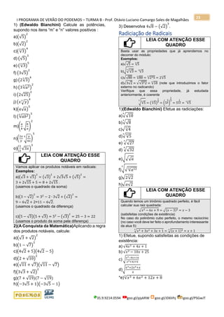 I PROGRAMA DE VERÃO DO PODEMOS – TURMA B - Prof. Otávio Luciano Camargo Sales de Magalhães
35.9.9214.0594 goo.gl/pjykRW goo.gl/JD6Vhj goo.gl/PSGwJT
23
1) (Edwaldo Bianchini) Calcule as potências,
supondo nos itens “m” e “n” valores positivos :
a)(√5)
2
b)(√2)
2
c)(√3
3
)
4
d) (√5)
3
e) (√3
3
)
5
f) (3√5)
2
g) (2√3
3
)
4
h) (3√𝑎23
)
2
i) (2√25)
2
j) (𝑥√ 𝑦3
)
4
k)(𝑎√ 𝑎)
5
l) (√𝑎𝑏23
)
3
m)(
𝑎
𝑏
√
𝑏
𝑎
)
2
n)(
2𝑥
𝑦
√
𝑦
4𝑥
4
)
5
o)(
2
5
√3𝑥)
3
LEIA COM ATENÇÃO ESSE
QUADRO
Vamos aplicar os produtos notáveis em radicais:
Exemplos:
a)(√3 + √5)
2
= (√3)
2
+ 2√3√5 + (√5)
2
=
3 + 2√15 + 5 = 8 + 2√15 .
(usamos o quadrado da soma)
b)(3 − √2)
2
= 32
− 2 ∙ 3√2 + (√2)
2
=
9 − 6√2 + 2=11 − 6√2.
(usamos o quadrado da diferença)
c)(5 − √3)(5 + √3) = 52
− (√3)
2
= 25 − 3 = 22
(usamos o produto da soma pela diferença)
2)(A Conquista da Matemática)Aplicando a regra
dos produtos notáveis, calcule:
a)(√3 + √2)
2
b)(1 − √7)
2
c)(4√2 + 5)(4√2 − 5)
d)(2 + √10)
2
e)(√11 + √7)(√11 − √7)
f)(3√3 + √2)
2
g)(7 + √19)(7 − √19)
h)(−3√5 + 1)(−3√5 − 1)
3) Desenvolva 4√8 − (√2)
3
.
Radiciação de Radicais
LEIA COM ATENÇÃO ESSE
QUADRO
Basta usar as propriedades que já aprendemos no
decorrer do módulo:
Exemplos:
a)√√5 = √5
4
b)√√√3
34
= √3
24
c)√√80 = √80
4
= √245
4
= 2√5
4
d)√3√2 = √√322 = √18
4
(note que introduzimos o fator
externo no radicando)
Verifique que essa propriedade, já estudada
anteriormente, é coerente
√√5
4
3
= (√5
4
)
1
3
= (5
1
4)
1
3
= 5
1
12 = √5
12
1)(Edwaldo Bianchini) Efetue as radiciações:
a)√√10
5
b)√√8
3
c)√√4
3
d)√√5
43
e) √√27
3
d) √√32
5
e)√√√ 𝑎
f)√√√𝑎123
3
g)√2√2
3
h)√ 𝑎√2
LEIA COM ATENÇÃO ESSE
QUADRO
Quando temos um trinômio quadrado perfeito, é fácil
calcular sua raiz quadrada:
√ 𝑥2 − 6𝑥 + 9 = √(𝑥 − 3)2 = 𝑥 − 3
(satisfeitas condições de existência)
No caso do polinômio cubo perfeito, o mesmo raciocínio
(no caso você deve ter feito o aprofundamento interessante
da alua 5):
√ 𝑥3 + 3𝑥2 + 3𝑥 + 1
3
= √(𝑥 + 1)33
= 𝑥 + 1
1) Efetue, supondo satisfeitas as condições de
existência:
a) √4𝑥2 + 4𝑥 + 1
b) √𝑥2 − 10𝑥 + 25
c) √
𝑥2−8𝑥+16
𝑥2+4𝑥+4
d)√
𝑥3+2𝑥2+𝑥
𝑥
*e)√𝑥3 + 6𝑥2 + 12𝑥 + 8
3
 