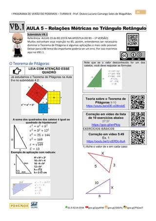 I PROGRAMA DE VERÃO DO PODEMOS – TURMA B - Prof. Otávio Luciano Camargo Sales de Magalhães
35.9.9214.0594 goo.gl/pjykRW goo.gl/JD6Vhj goo.gl/PSGwJT
24
VB.1 AULA 5 – Relações Métricas no Triângulo Retângulo
Submódulo VB.1
Referência: AULAS 19 do B5 (ESTÁ NA APOSTILA DO B5 – 1ª VERSÃO)
Muitos estranham essa inserção no B5, porém, entendemos ser necessário
dominar o Teorema de Pitágoras e algumas aplicações o mais cedo possível.
Deixar para o B6 tema tão importante poderia ser um erro. Por isso inserimos
aqui no VB1.1.
s
O Teorema de Pitágoras
LEIA COM ATENÇÃO ESSE
QUADRO
Já estudamos o Teorema de Pitágoras na Aula
9 e no submódulo 4.2:
A soma dos quadrados dos catetos é igual ao
quadrado da hipotenusa!
Exemplo de aplicação com radicais:
Note que se o valor desconhecido for um dos
catetos, você deve reajustar as fórmulas:
.
Teoria sobre o Teorema de
Pitágoras 9:10
https://youtu.be/xDE-oO6ndzE
Correção em vídeo da lista
de 10 exercícios abaixo
27:37
https://goo.gl/enPkiq
EXERCÍCIOS BÁSICOS
Correção em vídeo 5:49
Ex. 1
https://youtu.be/U-cERDc-6uA
1) Ache o valor de x em cada caso:
 
