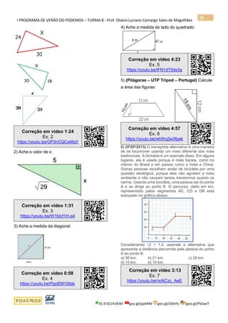 I PROGRAMA DE VERÃO DO PODEMOS – TURMA B - Prof. Otávio Luciano Camargo Sales de Magalhães
35.9.9214.0594 goo.gl/pjykRW goo.gl/JD6Vhj goo.gl/PSGwJT
25
Correção em vídeo 1:24
Ex. 2
https://youtu.be/GF0nCQCwMz0
2) Ache o valor de x:
Correção em vídeo 1:31
Ex. 3
https://youtu.be/W1bIcf1H-q4
3) Ache a medida da diagonal:
Correção em vídeo 0:58
Ex. 4
https://youtu.be/PgoEM1i0bls
4) Ache a medida do lado do quadrado:
Correção em vídeo 4:23
Ex. 5
https://youtu.be/lFN1dT5ds3g
5) (Pitágoras – UTP Tripod – Portugal) Calcule
a área das figuras:
Correção em vídeo 4:57
Ex. 6
https://youtu.be/whWq2w3fpek
6) (IFSP/2015) O transporte alternativo é uma maneira
de se locomover usando um meio diferente dos mais
tradicionais. A bicicleta é um exemplo disso. Em alguns
lugares, ela é usada porque é mais barata, como no
interior do Brasil e em países como a Índia e China.
Outras pessoas escolhem andar de bicicleta por uma
questão ideológica, porque elas não agridem o meio
ambiente e não causam tantos transtornos quanto os
carros. Usando uma bicicleta, uma pessoa sai do ponto
A e se dirige ao ponto B. O percurso, dado em km,
representado pelos segmentos AC, CD e DB está
esboçado no gráfico abaixo.
Considerando √2 = 1,4, assinale a alternativa que
apresenta a distância percorrida pela pessoa do ponto
A ao ponto B.
a) 56 km. b) 21 km. c) 20 km.
d) 15 km. e) 10 km.
Correção em vídeo 3:13
Ex. 7
https://youtu.be/rxAtCzc_AeE
 
