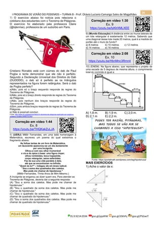 I PROGRAMA DE VERÃO DO PODEMOS – TURMA B - Prof. Otávio Luciano Camargo Sales de Magalhães
35.9.9214.0594 goo.gl/pjykRW goo.gl/JD6Vhj goo.gl/PSGwJT
26
7) O exercício abaixo foi notícia pois relaciona o
cotidiano dos estudantes com o Teorema de Pitágoras.
O exercício foi elaborado pela professora Claire
(@tqlsnrise), professora de um subúrbio em Paris.
Cristiano Ronaldo está com ciúmes do dab de Paul
Pogba e tenta demonstrar que ele não é perfeito.
Segundo a Declaração Universal dos Direitos do Dab
(DUDDDD), o dab só é perfeito se os triângulos
representados na figura forem retângulos. Será o dab
de Pogba perfeito?
a)Não, pois só o braço esquerdo responde às regras do
Teorema de Pitágoras.
b)Não, pois só o braço direito responde às regras do Teorema
de Pitágoras.
c)Não, pois nenhum dos braços responde às regras do
Teorema de Pitágoras.
d)Sim, pois ambos braços responde às regras do Teorema de
Pitágoras.
e) Não é possível concluir.
Fonte: http://www.dn.pt/desporto/interior/o-teorema-de-pitagoras-explicado-por-pogba-e-
cristiano-ronaldo-5499775.html
Correção em vídeo 1:44
Ex. 8
https://youtu.be/THQKakZuLJA
8) (UERJ) Millôr Fernandes, em uma bela homenagem à
Matemática, escreveu um poema do qual extraímos o
fragmento abaixo:
Às folhas tantas de um livro de Matemática,
um Quociente apaixonou-se um dia doidamente
por uma Incógnita.
Olhou-a com seu olhar inumerável
e viu-a do ápice à base: uma figura ímpar;
olhos rombóides, boca trapezóide,
corpo retangular, seios esferóides.
Fez da sua uma vida paralela à dela,
até que se encontraram no Infinito.
"Quem és tu?" – indagou ele em ânsia radical.
"Sou a soma dos quadrados dos catetos.
Mas pode me chamar de hipotenusa."
(Millôr Fernandes. Trinta Anos de Mim Mesmo.)
A Incógnita se enganou ao dizer quem era. Para atender ao
Teorema de Pitágoras, deveria dar a seguinte resposta:
(A) "Sou a soma dos catetos. Mas pode me chamar de
hipotenusa."
(B) "Sou o quadrado da soma dos catetos. Mas pode me
chamar de hipotenusa."
(C) "Sou o quadrado da soma dos catetos. Mas pode me
chamar de quadrado da hipotenusa."
(D) "Sou a soma dos quadrados dos catetos. Mas pode me
chamar de quadrado da hipotenusa."
Correção em vídeo 1:30
Ex. 9
https://youtu.be/lyKlrXMLXEE
9) (Mundo Educação) A distância entre os muros laterais de
um lote retangular é exatamente 12 metros. Sabendo que
uma diagonal desse lote mede 20 metros, qual é a medida do
portão até o muro do fundo?
a) 8 metros b) 10 metros c) 12 metros
d) 14 metros e) 16 metros
Correção em vídeo 2:08
Ex. 10
https://youtu.be/HbnMnc3Rmn4
10) (ENEM). Na figura abaixo, que representa o projeto de
uma escada de 5 degraus de mesma altura, o comprimento
total do corrimão é igual a:
A) 1,8 m. B) 1,9 m. C) 2,0 m.
D) 2,1 m E) 2,2 m.
Fonte: https://portalmath.wordpress.com/tag/hipotenusa/
MAIS EXERCÍCIOS
1) Ache o valor de x:
 