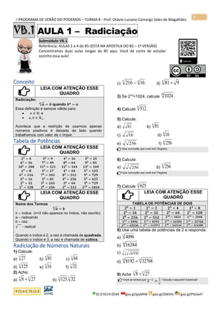 I PROGRAMA DE VERÃO DO PODEMOS – TURMA B - Prof. Otávio Luciano Camargo Sales de Magalhães
35.9.9214.0594 goo.gl/pjykRW goo.gl/JD6Vhj goo.gl/PSGwJT
1
VB.1 AULA 1 – Radiciação
Submódulo VB.1
Referência: AULAS 1 e 4 do B5 (ESTÁ NA APOSTILA DO B5 – 1ª VERSÃO)
Concentramos duas aulas longas do B5 aqui. Você dá conta de estudar
sozinho essa aula!
s
Conceito
LEIA COM ATENÇÃO ESSE
QUADRO
Radiciação:
√ 𝒂
𝒏
= 𝒃 quando 𝒃 𝒏
= 𝒂
Essa definição é sempre válida para:
• 𝑛 ∈ ℕ; e
• 𝑎, 𝑏 ∈ ℝ+.
Acontece que a restrição de usarmos apenas
números positivos é deixada de lado quando
trabalhamos com valor de n ímpar.
Tabela de Potências
LEIA COM ATENÇÃO ESSE
QUADRO
𝟐 𝟐
= 𝟒 𝟑 𝟐
= 𝟗 𝟒 𝟐
= 𝟏𝟔 𝟓 𝟐
= 𝟐𝟓
𝟔 𝟐 = 𝟑𝟔 𝟕 𝟐 = 𝟒𝟗 𝟖 𝟐 = 𝟔𝟒 𝟗 𝟐 = 𝟖𝟏
𝟏𝟎 𝟐
= 𝟏𝟎𝟎 𝟏𝟏 𝟐
= 𝟏𝟐𝟏 𝟏𝟐 𝟐
= 𝟏𝟒𝟒 𝟏𝟑 𝟐
= 𝟏𝟔𝟗
𝟐 𝟑
= 𝟖 𝟑 𝟑
= 𝟐𝟕 𝟒 𝟑
= 𝟔𝟒 𝟓 𝟑
= 𝟏𝟐𝟓
𝟔 𝟑
= 𝟐𝟏𝟔 𝟕 𝟑
= 𝟑𝟒𝟑 𝟖 𝟑
= 𝟓𝟏𝟐 𝟗 𝟑
= 𝟕𝟐𝟗
𝟐 𝟒
= 𝟏𝟔 𝟑 𝟒
= 𝟖𝟏 𝟒 𝟒
= 𝟐𝟓𝟔 𝟓 𝟒
= 𝟔𝟐𝟓
𝟐 𝟓 = 𝟑𝟐 𝟑 𝟓 = 𝟐𝟒𝟑 𝟐 𝟔
= 𝟔𝟒 𝟑 𝟔
= 𝟕𝟐𝟗
𝟐 𝟕
= 𝟏𝟐𝟖 𝟐 𝟖
= 𝟐𝟓𝟔 𝟐 𝟗
= 𝟓𝟏𝟐 𝟐 𝟏𝟎
= 𝟏𝟎𝟐𝟒
LEIA COM ATENÇÃO ESSE
QUADRO
Nome dos Termos
√ 𝒂
𝒏
= 𝒃
n – índice (n=2 não aparece no índice, não escrito)
a – radicando
b – raiz
√ - radical
Quando o índice é 2, a raiz é chamada de quadrada.
Quando o índice é 3, a raiz é chamada de cúbica.
Radiciação de Números Naturais
1) Calcule:
a)
3
27 b)
4
81 c)
3
64
d)
3
125 e)
4
16 f)
5
32
2) Ache:
a)
33
278 + b)
53
32.125
c)
43
16216 − d) 9814

3) Se 210
=1024, calcule
10
1024 .
4) Calcule
9
512 .
5) Calcule:
a) 81 b)
4
81
c) 16 d)
4
16
e) 256 f)
4
256
Que conclusão que você tira? Registre.
6) Calcule:
a) 256 b)
8
256
Que conclusão que você tira? Registre.
7) Calcule
4
625
LEIA COM ATENÇÃO ESSE
QUADRO
TABELA DE POTÊNCIAS DE DOIS
𝟐 𝟎
= 𝟏 𝟐 𝟏
= 𝟐 𝟐 𝟐
= 𝟒 𝟐 𝟑
= 𝟖
𝟐 𝟒
= 𝟏𝟔 𝟐 𝟓
= 𝟑𝟐 𝟐 𝟔
= 𝟔𝟒 𝟐 𝟕
= 𝟏𝟐𝟖
𝟐 𝟖
= 𝟐𝟓𝟔 𝟐 𝟗
= 𝟓𝟏𝟐 𝟐 𝟏𝟎
= 𝟏𝟎𝟐𝟒 𝟐 𝟏𝟏
= 𝟐𝟎𝟒𝟖
𝟐 𝟏𝟐
= 𝟒𝟎𝟗𝟔 𝟐 𝟏𝟑
= 𝟖𝟏𝟗𝟐 𝟐 𝟏𝟒
= 𝟏𝟔𝟑𝟖𝟒 𝟐 𝟏𝟓
= 𝟑𝟐𝟕𝟔𝟖
𝟐 𝟏𝟔
= 𝟔𝟓𝟓𝟑𝟔 𝟐 𝟏𝟕
= 𝟏𝟑𝟏𝟎𝟕𝟐 𝟐 𝟏𝟖
= 𝟐𝟔𝟐𝟏𝟒𝟒 𝟐 𝟏𝟗
= 𝟓𝟐𝟒𝟐𝟖𝟖
8) Use uma tabela de potências de 2 e responda:
a)
12
4096
b)
14
16384
c) 65536
d)
1513
327688192 +
9) Ache
33
278 + .
Você se lembra que
2−1
=
1
2
? Estude o assunto!! Essencial!
 