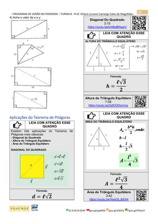I PROGRAMA DE VERÃO DO PODEMOS – TURMA B - Prof. Otávio Luciano Camargo Sales de Magalhães
35.9.9214.0594 goo.gl/pjykRW goo.gl/JD6Vhj goo.gl/PSGwJT
28
4) Ache o valor de x e y:
Aplicações do Teorema de Pitágoras
LEIA COM ATENÇÃO ESSE
QUADRO
Existem três aplicações do Teorema de
Pitágoras mais clássicas:
- Diagonal do Quadrado
- Altura do Triângulo Equilátero
- Área do Triângulo Equilátero
DIAGONAL DO QUADRADO
Fórmula:
𝒅 = 𝓵√𝟐
Diagonal Do Quadrado
3:15
https://youtu.be/kcMjqBNqgrU
LEIA COM ATENÇÃO ESSE
QUADRO
ALTURA DO TRIÂNGULO EQUILÁTERO
Fórmula:
𝒉 =
𝓵√ 𝟑
𝟐
Altura do Triângulo Equilátero
7:08
https://youtu.be/2gfOj3Dzmmg
LEIA COM ATENÇÃO ESSE
QUADRO
ÁREA DO TRIÂNGULO EQUILÁTERO
Fórmula:
𝑨 =
𝓵 𝟐
√ 𝟑
𝟒
Área do Triângulo Equilátero
3:42
https://youtu.be/XetxGLJbEA4
 