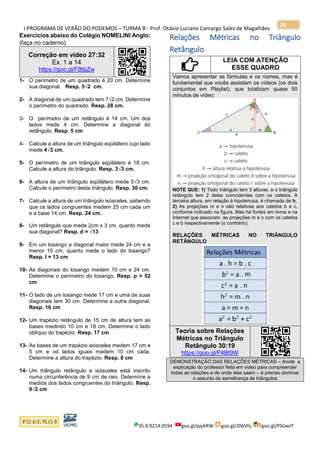 I PROGRAMA DE VERÃO DO PODEMOS – TURMA B - Prof. Otávio Luciano Camargo Sales de Magalhães
35.9.9214.0594 goo.gl/pjykRW goo.gl/JD6Vhj goo.gl/PSGwJT
29
Exercícios abaixo do Colégio NOMELINI Anglo:
(faça no caderno)
Correção em vídeo 27:32
Ex. 1 a 14
https://goo.gl/FBtbZw
1- O perímetro de um quadrado é 20 cm. Determine
sua diagonal. Resp. 5√2 cm.
2- A diagonal de um quadrado tem 7√2 cm. Determine
o perímetro do quadrado. Resp. 28 cm.
3- O perímetro de um retângulo é 14 cm. Um dos
lados mede 4 cm. Determine a diagonal do
retângulo. Resp. 5 cm
4- Calcule a altura de um triângulo eqüilátero cujo lado
mede 4√3 cm.
5- O perímetro de um triângulo eqüilátero é 18 cm.
Calcule a altura do triângulo. Resp. 3√3 cm.
6- A altura de um triângulo eqüilátero mede 5√3 cm.
Calcule o perímetro deste triângulo. Resp. 30 cm.
7- Calcule a altura de um triângulo isósceles, sabendo
que os lados congruentes medem 25 cm cada um
e a base 14 cm. Resp. 24 cm.
8- Um retângulo que mede 2cm x 3 cm, quanto mede
sua diagonal? Resp. d = √13
9- Em um losango a diagonal maior mede 24 cm e a
menor 10 cm, quanto mede o lado do losango?
Resp. l = 13 cm
10- As diagonais do losango medem 10 cm e 24 cm.
Determine o perímetro do losango. Resp. p = 52
cm
11- O lado de um losango mede 17 cm e uma de suas
diagonais tem 30 cm. Determine a outra diagonal.
Resp. 16 cm
12- Um trapézio retângulo de 15 cm de altura tem as
bases medindo 10 cm e 18 cm. Determine o lado
oblíquo do trapézio. Resp. 17 cm
13- As bases de um trapézio isósceles medem 17 cm e
5 cm e od lados iguais medem 10 cm cada.
Determine a altura do trapézio. Resp. 8 cm
14- Um triângulo retângulo e isósceles está inscrito
numa circunferência de 9 cm de raio. Determine a
medida dos lados congruentes do triângulo. Resp.
9√2 cm
Relações Métricas no Triângulo
Retângulo
LEIA COM ATENÇÃO
ESSE QUADRO
Vamos apresentar as fórmulas e os nomes, mas é
fundamental que vocês assistam os vídeos (os dois
conjuntos em Playlist), que totalizam quase 50
minutos de vídeo:
NOTE QUE: 1) Todo triângulo tem 3 alturas, e o triângulo
retângulo tem 2 delas coincidentes com os catetos. A
terceira altura, em relação à hipotenusa, é chamada de h.
2) As projeções m e n são relativas aos catetos b e c,
conforme indicado na figura. Mas há fontes em livros e na
Internet que associam as projeções m e n com os catetos
c e b respectivamente (o contrário).
RELAÇÕES MÉTRICAS NO TRIÂNGULO
RETÂNGULO
Teoria sobre Relações
Métricas no Triângulo
Retângulo 30:19
https://goo.gl/P4Bt9W
DEMONSTRAÇÃO DAS RELAÇÕES MÉTRICAS – Anote a
explicação do professor feita em vídeo para compreender
todas as relações e de onde elas saem – é preciso dominar
o assunto de semelhança de triângulos
 