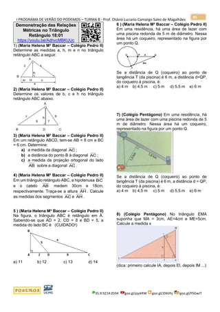 I PROGRAMA DE VERÃO DO PODEMOS – TURMA B - Prof. Otávio Luciano Camargo Sales de Magalhães
35.9.9214.0594 goo.gl/pjykRW goo.gl/JD6Vhj goo.gl/PSGwJT
30
Demonstração das Relações
Métricas no Triângulo
Retângulo 18:01
https://youtu.be/AdhvcMBKUUc
1) (Maria Helena M² Baccar – Colégio Pedro II)
Determine as medidas a, h, m e n no triângulo
retângulo ABC a seguir.
2) (Maria Helena M² Baccar – Colégio Pedro II)
Determine os valores de b, c e h no triângulo
retângulo ABC abaixo.
3) (Maria Helena M² Baccar – Colégio Pedro II)
Em um retângulo ABCD, tem-se AB = 8 cm e BC
= 6 cm. Determine:
a) a medida da diagonal AC ;
b) a distância do ponto B à diagonal AC ;
c) a medida da projeção ortogonal do lado
AB sobre a diagonal AC .
4) (Maria Helena M² Baccar – Colégio Pedro II)
Em um triângulo retângulo ABC, a hipotenusa BC
e o cateto AB medem 30cm e 18cm,
respectivamente. Traça-se a altura AH . Calcule
as medidas dos segmentos AC e AH .
5 ) (Maria Helena M² Baccar – Colégio Pedro II)
Na figura, o triângulo ABC é retângulo em Â.
Sabendo-se que AD = 2, CD = 8 e BD = 5, a
medida do lado BC é (CUIDADO!)
a) 11 b) 12 c) 13 d) 14
6 ) (Maria Helena M² Baccar – Colégio Pedro II)
Em uma residência, há uma área de lazer com
uma piscina redonda de 5 m de diâmetro. Nessa
área há um coqueiro, representado na figura por
um ponto Q.
Se a distância de Q (coqueiro) ao ponto de
tangência T (da piscina) é 6 m, a distância d=QP,
do coqueiro à piscina, é:
a) 4 m b) 4,5 m c) 5 m d) 5,5 m e) 6 m
7) (Colégio Pentágono) Em uma residência, há
uma área de lazer com uma piscina redonda de 5
m de diâmetro. Nessa área há um coqueiro,
representado na figura por um ponto Q.
Se a distância de Q (coqueiro) ao ponto de
tangência T (da piscina) é 6 m, a distância d = QP,
do coqueiro à piscina, é:
a) 4 m b) 4,5 m c) 5 m d) 5,5 m e) 6 m
8) (Colégio Pentágono) No triângulo EMA
suponha que MA = 3cm, AE=4cm e ME=5cm.
Calcule a medida x
(dica: primeiro calcule IA, depois EI, depois IM ...)
 