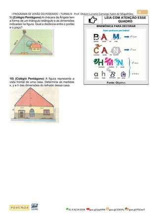 I PROGRAMA DE VERÃO DO PODEMOS – TURMA B - Prof. Otávio Luciano Camargo Sales de Magalhães
35.9.9214.0594 goo.gl/pjykRW goo.gl/JD6Vhj goo.gl/PSGwJT
31
9) (Colégio Pentágono) A chácara de Ângela tem
a forma de um triângulo retângulo e as dimensões
indicadas na figura. Qual a distância entre o portão
e o poço?
10) (Colégio Pentágono) A figura representa a
vista frontal de uma casa. Determine as medidas
x, y e h das dimensões do telhado dessa casa.
LEIA COM ATENÇÃO ESSE
QUADRO
MNEMÔNICA PARA DECORAR
Fonte: Objetivo
 
