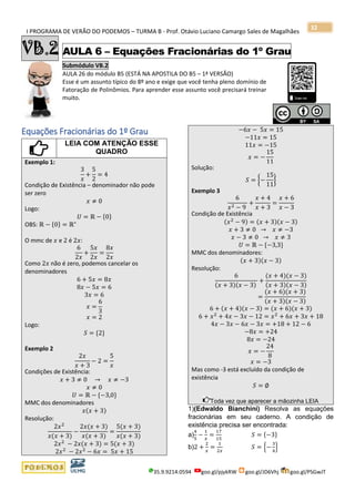 I PROGRAMA DE VERÃO DO PODEMOS – TURMA B - Prof. Otávio Luciano Camargo Sales de Magalhães
35.9.9214.0594 goo.gl/pjykRW goo.gl/JD6Vhj goo.gl/PSGwJT
32
VB.2 AULA 6 – Equações Fracionárias do 1º Grau
Submódulo VB.2
AULA 26 do módulo B5 (ESTÁ NA APOSTILA DO B5 – 1ª VERSÃO)
Esse é um assunto típico do 8º ano e exige que você tenha pleno domínio de
Fatoração de Polinômios. Para aprender esse assunto você precisará treinar
muito.
s
Equações Fracionárias do 1º Grau
LEIA COM ATENÇÃO ESSE
QUADRO
Exemplo 1:
3
𝑥
+
5
2
= 4
Condição de Existência – denominador não pode
ser zero
𝑥 ≠ 0
Logo:
𝑈 = ℝ − {0}
OBS: ℝ − {0} = ℝ∗
O mmc de 𝑥 e 2 é 2𝑥:
6
2𝑥
+
5𝑥
2𝑥
=
8𝑥
2𝑥
Como 2𝑥 não é zero, podemos cancelar os
denominadores
6 + 5𝑥 = 8𝑥
8𝑥 − 5𝑥 = 6
3𝑥 = 6
𝑥 =
6
3
𝑥 = 2
Logo:
𝑆 = {2}
Exemplo 2
2𝑥
𝑥 + 3
− 2 =
5
𝑥
Condições de Existência:
𝑥 + 3 ≠ 0 → 𝑥 ≠ −3
𝑥 ≠ 0
𝑈 = ℝ − {−3,0}
MMC dos denominadores
𝑥(𝑥 + 3)
Resolução:
2𝑥2
𝑥(𝑥 + 3)
−
2𝑥(𝑥 + 3)
𝑥(𝑥 + 3)
=
5(𝑥 + 3)
𝑥(𝑥 + 3)
2𝑥2
− 2𝑥(𝑥 + 3) = 5(𝑥 + 3)
2𝑥2
− 2𝑥2
− 6𝑥 = 5𝑥 + 15
−6𝑥 − 5𝑥 = 15
−11𝑥 = 15
11𝑥 = −15
𝑥 = −
15
11
Solução:
𝑆 = {−
15
11
}
Exemplo 3
6
𝑥2 − 9
+
𝑥 + 4
𝑥 + 3
=
𝑥 + 6
𝑥 − 3
Condição de Existência
(𝑥2
− 9) = (𝑥 + 3)(𝑥 − 3)
𝑥 + 3 ≠ 0 → 𝑥 ≠ −3
𝑥 − 3 ≠ 0 → 𝑥 ≠ 3
𝑈 = ℝ − {−3,3}
MMC dos denominadores:
(𝑥 + 3)(𝑥 − 3)
Resolução:
6
(𝑥 + 3)(𝑥 − 3)
+
(𝑥 + 4)(𝑥 − 3)
(𝑥 + 3)(𝑥 − 3)
=
(𝑥 + 6)(𝑥 + 3)
(𝑥 + 3)(𝑥 − 3)
6 + (𝑥 + 4)(𝑥 − 3) = (𝑥 + 6)(𝑥 + 3)
6 + 𝑥2
+ 4𝑥 − 3𝑥 − 12 = 𝑥2
+ 6𝑥 + 3𝑥 + 18
4𝑥 − 3𝑥 − 6𝑥 − 3𝑥 = +18 + 12 − 6
−8𝑥 = +24
8𝑥 = −24
𝑥 = −
24
8
𝑥 = −3
Mas como -3 está excluído da condição de
existência
𝑆 = ∅
Toda vez que aparecer a mãozinha LEIA
1)(Edwaldo Bianchini) Resolva as equações
fracionárias em seu caderno. A condição de
existência precisa ser encontrada:
a)
4
5
−
1
𝑥
=
17
15
𝑆 = {−3}
b)2 +
2
𝑥
=
1
2𝑥
𝑆 = {−
3
4
}
 