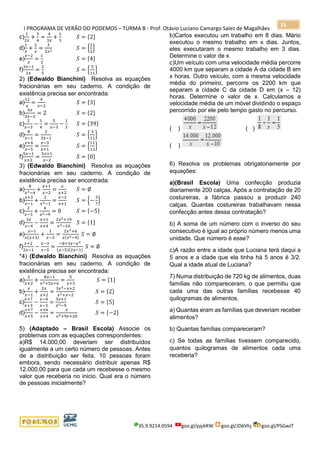 I PROGRAMA DE VERÃO DO PODEMOS – TURMA B - Prof. Otávio Luciano Camargo Sales de Magalhães
35.9.9214.0594 goo.gl/pjykRW goo.gl/JD6Vhj goo.gl/PSGwJT
33
c)
1
2𝑥
+
3
4
=
4
3𝑥
+
1
3
𝑆 = {2}
d)
1
𝑥
+
2
𝑥
=
3
2𝑥2 𝑆 = {
1
2
}
e)
𝑥−2
𝑥
=
1
2
𝑆 = {4}
f)
3𝑥−1
2𝑥
=
2
5
𝑆 = {
5
11
}
2) (Edwaldo Bianchini) Resolva as equações
fracionárias em seu caderno. A condição de
existência precisa ser encontrada:
a)
12
𝑥
=
4
𝑥−2
𝑆 = {3}
b)
4𝑥
3𝑥−2
= 2 𝑆 = {2}
c)
2
𝑥−3
−
1
4
=
5
𝑥−3
−
1
3
𝑆 = {39}
d)
8
𝑥−1
=
2
3𝑥−1
𝑆 = {
3
11
}
e)
𝑥+4
𝑥−5
=
𝑥−3
𝑥+1
𝑆 = {
11
13
}
f)
5𝑥−1
𝑥+2
=
5𝑥+1
𝑥−2
𝑆 = {0}
3) (Edwaldo Bianchini) Resolva as equações
fracionárias em seu caderno. A condição de
existência precisa ser encontrada:
a)
8
𝑥2−4
+
𝑥+1
𝑥−2
=
𝑥
𝑥+2
𝑆 = ∅
b)
𝑥+3
𝑥−1
+
2
𝑥2−1
=
𝑥−2
𝑥+1
𝑆 = {−
3
7
}
c)
2
𝑥−3
+
4
𝑥2−9
= 0 𝑆 = {−5}
d)
3𝑥
𝑥−4
−
𝑥+1
𝑥+4
=
2𝑥2+19
𝑥2−16
𝑆 = {1}
e)
𝑥−1
𝑥(𝑥+3)
+
1
𝑥−3
=
2𝑥2+6
𝑥(𝑥2−9)
𝑆 = ∅
f)
𝑥+2
2𝑥−1
−
𝑥−3
𝑥−5
=
−8+3𝑥−𝑥2
(𝑥−5)(2𝑥−1)
𝑆 = ∅
*4) (Edwaldo Bianchini) Resolva as equações
fracionárias em seu caderno. A condição de
existência precisa ser encontrada:
a)
2
𝑥+2
+
8𝑥−1
𝑥2+5𝑥+6
=
5
𝑥+3
𝑆 = {1}
b)
𝑥
𝑥−1
+
2𝑥
𝑥+2
=
3𝑥2−𝑥+2
𝑥2+𝑥−2
𝑆 = {2}
c)
𝑥+7
𝑥+3
−
𝑥−4
𝑥−3
=
3𝑥+1
𝑥2−9
𝑆 = {5}
d)
𝑥+7
𝑥+5
−
𝑥+6
𝑥+4
=
𝑥
𝑥2+9𝑥+20
𝑆 = {−2}
5) (Adaptado – Brasil Escola) Associe os
problemas com as equações correspondentes:
a)R$ 14.000,00 deveriam ser distribuídos
igualmente a um certo número de pessoas. Antes
de a distribuição ser feita, 10 pessoas foram
embora, sendo necessário distribuir apenas R$
12.000,00 para que cada um recebesse o mesmo
valor que receberia no inicio. Qual era o número
de pessoas inicialmente?
b)Carlos executou um trabalho em 8 dias. Mário
executou o mesmo trabalho em x dias. Juntos,
eles executaram o mesmo trabalho em 3 dias.
Determine o valor de x.
c)Um veículo com uma velocidade média percorre
4000 km que separam a cidade A da cidade B em
x horas. Outro veículo, com a mesma velocidade
média do primeiro, percorre os 2200 km que
separam a cidade C da cidade D em (x – 12)
horas. Determine o valor de x. Calculamos a
velocidade média de um móvel dividindo o espaço
percorrido por ele pelo tempo gasto no percurso.
( ) ( )
( )
6) Resolva os problemas obrigatoriamente por
equações:
a)(Brasil Escola) Uma confecção produzia
diariamente 200 calças. Após a contratação de 20
costureiras, a fábrica passou a produzir 240
calças. Quantas costureiras trabalhavam nessa
confecção antes dessa contratação?
b) A soma de um número com o inverso do seu
consecutivo é igual ao próprio número menos uma
unidade. Que número é esse?
c)A razão entre a idade que Luciana terá daqui a
5 anos e a idade que ela tinha há 5 anos é 3/2.
Qual a idade atual de Luciana?
7) Numa distribuição de 720 kg de alimentos, duas
famílias não compareceram, o que permitiu que
cada uma das outras famílias recebesse 40
quilogramas de alimentos.
a) Quantas eram as famílias que deveriam receber
alimentos?
b) Quantas famílias compareceram?
c) Se todas as famílias tivessem comparecido,
quantos quilogramas de alimentos cada uma
receberia?
 
