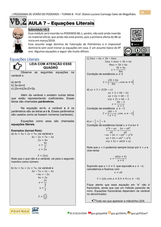 I PROGRAMA DE VERÃO DO PODEMOS – TURMA B - Prof. Otávio Luciano Camargo Sales de Magalhães
35.9.9214.0594 goo.gl/pjykRW goo.gl/JD6Vhj goo.gl/PSGwJT
34
VB.2 AULA 7 – Equações Literais
Submódulo VB.2
Esse módulo será inserido no PODEMOS B6.1, porém, não está ainda inserido
no material oficial, que ainda não está pronto, pois a primeira oferta do B6 se
inicia em março/2018.
Esse assunto exige domínio de Fatoração de Polinômios e é impossível
dominá-lo sem você treinar as equações em casa. E um assunto típico do 8º
ano. Algumas equações a seguir são muito difíceis.
s
Equações Literais
LEIA COM ATENÇÃO ESSE
QUADRO
Observe as seguintes equações na
variável x:
a) ax=b
b) 3x-2x=d
c) (2x-m)(3x-2)=2p
Além da variável x existem outras letras
que estão representando coeficientes. Essas
letras são chamadas parâmetros.
Na equação ax=b, a variável x é os
parâmetros são as letras a e b. Esses parâmetros
são usados como se fossem números (variáveis).
Equações como essa são chamadas
equações literais.
Exemplos (Ismael Reis):
a) 4𝑥 + 3𝑎 = 2𝑥 + 7𝑎, na variável x
4𝑥 − 2𝑥 = 7𝑎 − 3𝑎
2𝑥 = 4𝑎
𝑥 =
4𝑎
2
𝑥 = 2𝑎
𝑆 = {2𝑎}
Note que o que não é a variável, vai para o segundo
membro como número
b) 4𝑥 + 3𝑎 = 2𝑥 + 7𝑎, na variável a
3𝑎 − 7𝑎 = 2𝑥 − 4𝑥
−4𝑎 = −2𝑥
4𝑎 = 2𝑥
𝑎 =
2𝑥
4
𝑎 =
𝑥
2
𝑆 = {
𝑥
2
}
c) 2𝑚𝑥 − 6𝑎 = 3𝑏 − 6𝑚𝑥
2𝑚𝑥 + 6𝑚𝑥 = 3𝑏 + 6𝑎
8𝑚𝑥 = 3𝑏 + 6𝑎
𝑥 =
3𝑏 + 6𝑎
8𝑚
Condição de existência 𝑚 ≠ 0
𝑆 = {
3𝑏 + 6𝑎
8𝑚
, 𝑐𝑜𝑚 𝑚 ≠ 0}
d) 𝑎𝑥 + 3 = 2(3𝑏 − 𝑥)
𝑎𝑥 + 3 = 6𝑏 − 2𝑥
𝑎𝑥 + 2𝑥 = 6𝑏 − 3
𝑥(𝑎 + 2) = 6𝑏 − 3
𝑥 =
6𝑏 − 3
𝑎 + 2
Condição de existência 𝑎 ≠ −2
𝑆 = {
6𝑏 − 3
𝑎 + 2
, 𝑐𝑜𝑚 𝑎 ≠ −2}
e) 𝑎 −
𝑥
𝑏
=
𝑥
𝑎
− 𝑏
Condição de existência inicial 𝑎 ≠ 0 e b≠ 0
𝑎2
𝑏 − 𝑎𝑥
𝑎𝑏
=
𝑏𝑥 − 𝑎𝑏2
𝑎𝑏
−𝑎𝑥 − 𝑏𝑥 = −𝑎𝑏2
− 𝑎2
𝑏
𝑎𝑥 + 𝑏𝑥 = 𝑎𝑏2
− 𝑎2
𝑏
𝑥(𝑎 + 𝑏) = 𝑎𝑏(𝑏 + 𝑎)
Note que 𝑎 + 𝑏 podemos sempre trocar por 𝑏 + 𝑎 e
vice-versa
𝑥 =
𝑎𝑏(𝑎 + 𝑏)
𝑎 + 𝑏
Supondo que 𝑎 + 𝑏 ≠ 0 que equivale a 𝑎 ≠ −𝑏,
cancelamos e ficamos com
𝑥 = 𝑎𝑏
𝑆 = {𝑎𝑏, 𝑐𝑜𝑚 𝑎 ≠ 0, 𝑏 ≠ 0 𝑒 𝑎 ≠ −𝑏}
Fique atento que essa equação em “e” não é
fracionária, ainda que use um método parecido de
mmc. Equações fracionárias dependem da variável
no denominador.
Toda vez que aparecer a mãozinha LEIA
 