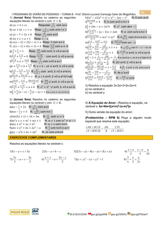 I PROGRAMA DE VERÃO DO PODEMOS – TURMA B - Prof. Otávio Luciano Camargo Sales de Magalhães
35.9.9214.0594 goo.gl/pjykRW goo.gl/JD6Vhj goo.gl/PSGwJT
35
1) (Ismael Reis) Resolva no caderno as seguintes
equações literais na variável x com 𝑈 = ℝ.
a) 𝑎𝑥 = 𝑏 + 𝑐𝑥 Resposta:
𝑏
𝑎−𝑐
com a≠c
b) 𝑎𝑥 + 𝑏𝑥 − 𝑐 = 𝑥 Resp:
𝑐
𝑎+𝑏−1
com a+b-1≠ 0
c) 𝑎𝑥 − 7 = 5𝑥 + 8 Resp:
15
𝑎−5
com a≠5
d) 2𝑎 + 𝑥 = 𝑎 + 1 Resp: 1 − 𝑎
e) 𝑎(𝑥 − 2) = 2(3 − 𝑥) + 𝑎 Resp: 3 com a≠-2
f) 𝑎(𝑥 − 1) + 𝑏(𝑥 + 1) = 0 Resp:
𝑎−𝑏
𝑎+𝑏
com a ≠ -b
g)
𝑥
𝑎
+
𝑥
𝑏
= 1 Resp:
𝑎𝑏
𝑎+𝑏
com a≠0, b ≠0 e a≠-b.
h)
𝑥−𝑎
𝑏
+
𝑥−𝑏
𝑎
= 0 Resp:
𝑎2+𝑏2
𝑎+𝑏
com a≠0, b ≠0 e a≠-b.
i)
𝑎𝑥−𝑏
𝑐
+ 𝑎 =
𝑥+𝑎𝑐
𝑐
Resp:
𝑏
𝑎−1
com c≠0 e a≠1
j)𝑎 +
𝑥−𝑎
𝑏
= 𝑏 +
𝑥−𝑏
𝑎
R: 𝑎 + 𝑏 − 𝑎𝑏 c/ a≠0, b ≠0 e a≠b.
k)
𝑥−𝑎
𝑎𝑏
−
𝑥−𝑏
𝑎𝑐
=
𝑥−𝑐
𝑏𝑐
R:
𝑏2
𝑎+𝑏−𝑐
com a≠0, b ≠0 e a+b≠c.
l)
𝑎(𝑥−𝑎)
𝑏
+
𝑏(𝑥−𝑏)
𝑎
= 𝑥 R: 𝑎 + 𝑏 a≠0, b ≠0 e a²+b²≠ab.
m)
2𝑥+𝑏
𝑎
−
𝑥−𝑎
𝑏
=
3𝑏𝑥+(𝑏−𝑎)2
𝑎𝑏
R:
2𝑎𝑏
𝑎+𝑏
c/ a≠0, b ≠0 e a≠-b.
n)
𝑥−𝑎2
𝑏
+
𝑥−𝑏2
𝑎
= 𝑎 + 𝑏 R: 𝑎2
+ 𝑏2
c/ a≠0, b ≠0 e a≠-b.
o)
𝑥
𝑎
+
𝑎
𝑏
(𝑎 − 𝑥) −
𝑏
𝑎
(𝑥 − 𝑎) = 1 R:a c/ a≠0, b ≠0 e a²+b²≠b.
2) (Ismael Reis) Resolva no caderno as seguintes
equações literais na variável x com 𝑈 = ℝ.
a)𝑎𝑥 −
1
3
= 2𝑥 R:
1
3𝑎−6
com a≠2
b)𝑚𝑥 −
1
2
𝑥 = 5 R:
10
2𝑚−1
com m≠
1
2
c)3𝑚(5𝑥 + 1) = 10 + 3𝑚 R:
2
3𝑚
com 𝑚 ≠ 0
d)𝑚2
𝑥 + 𝑥 = 𝑚3
+ 𝑚𝑥 + 1 R: 𝑚 + 1 com 𝑚2
≠ 𝑚 − 1
e)𝑚𝑥 + 𝑛2
= 𝑛𝑥 + 𝑚2
R: 𝑚 + 𝑛 com m≠n
f)𝑎𝑏𝑥 + 𝑎2
= 𝑏𝑥 + 2𝑎2
− 𝑎 R:
𝑎
𝑏
com b≠0 e a≠1
g)𝑎𝑥 − 𝑎2
𝑏 + 𝑏𝑥 = 𝑎𝑏2
R: 𝑎𝑏 com a+b≠0
h)(𝑎2
− 𝑥)(𝑎2
+ 𝑥) = 𝑎4
− 2𝑎𝑥 − 𝑥2
R: 0 com a≠0
i)
2𝑎𝑥+2𝑎𝑏
𝑎𝑏
= 4 R: b com a≠0 e b≠ 0
j)
𝑥
𝑎
+ 2𝑏𝑥 − 𝑎 = 2𝑎2
𝑏 R: 𝑎2
com ab≠ −
1
2
k)
𝑎2 𝑥−𝑏2 𝑥
𝑎−𝑏
− (𝑎 − 𝑏)𝑥 = 2𝑎𝑏 R: a com a≠b e b≠ 0
l)
𝑚2 𝑛𝑥+𝑛2 𝑚𝑥
𝑚−𝑛
= 𝑚𝑥2
+ 𝑛𝑥2
R: 0,
𝑚𝑛
𝑚−𝑛
com m≠n e m≠ −𝑛
m)
𝑥−2
𝑎
−
4+𝑎2
2𝑎
=
𝑎−𝑥
2
R:
2(𝑎2+4)
𝑎+2
com a≠ −2
n)
𝑥+𝑎
𝑏−𝑎
+
𝑥+𝑏
𝑏+𝑎
−
2𝑏𝑥
𝑎2−𝑏2 = 1 + 𝑥 R:
2𝑎2
𝑏2−𝑎2−4𝑏
com 𝑏2
− 𝑎2
− 4𝑏 ≠0
o)
𝑥−𝑎
𝑎+𝑏
+
𝑥+𝑎
𝑎−𝑏
−
𝑏2
𝑎2−𝑏2 = 1 R:
𝑎−2𝑏
2
c/ a≠0, b ≠0 e a≠-b
p)
𝑥
𝑎
− 1 +
𝑥
𝑎+𝑏
+
2𝑎𝑏
𝑎2−𝑏2 =
𝑥
𝑎−𝑏
R:a c/a≠0,b ≠, a≠-b e a²-2ab-b²≠0
q)
𝑥
𝑎𝑏+𝑏2 +
𝑥
𝑎2+𝑎𝑏
=
2
𝑎𝑏
R: 2c/ a≠0, b ≠0 e a≠-b
r)
𝑎(𝑥−𝑏)
𝑎𝑏+𝑏2 −
2𝑏𝑥−𝑎𝑥
𝑎2+𝑎𝑏
= 1 −
𝑎−𝑏
𝑎+𝑏
R:
𝑎𝑏
𝑎−𝑏
c/ a≠0, b ≠0, a≠b e a≠-b
s)
3𝑎
𝑥+𝑎
−
𝑥+𝑎
𝑥−𝑎
= −
𝑥2
𝑥2−𝑎2 R: 4a c/ a≠0
t)
𝑥+𝑎+𝑏
𝑥+𝑎
=
𝑥+𝑎−𝑏
𝑥−𝑎
−
𝑎2+𝑏2
𝑥2−𝑎
R: −
𝑎+𝑏
2
c/ a≠b
3) Resolva a equação 3x-2a+3=2x-2a+4:
a) na variável x
b) na variável y
4) A Equação do Amor - Resolva a equação, na
variável x: 4x+4te=[(a+m)2
-(a-m)2
]o
5) Outra versão da equação do amor:
(Probleminha – RPM 8) Peça a alguém muito
especial que resolva esta equação:
)()(
)(
BOCX
CTE
B
AM
BBOCX
XBCAM
+
−=
+
+
EXERCÍCIOS COMPLEMENTARES
Resolva as equações literais na variável x:
x
aa
yxyx
xa
a
xaa
xa
x
aaxax
axaxaxxbaxaxax
22x
5
8)1)())(7
2
2
3
)6
2
3
3
2
)5
1053
4))(3)(4)3(2)33)255)1
22
=+=−−+
−
=−
+
−=−
=
−
−
+
+=−−−−=−+=−
 