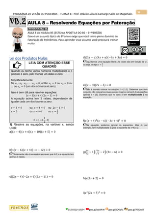 I PROGRAMA DE VERÃO DO PODEMOS – TURMA B - Prof. Otávio Luciano Camargo Sales de Magalhães
35.9.9214.0594 goo.gl/pjykRW goo.gl/JD6Vhj goo.gl/PSGwJT
36
VB.2 AULA 8 – Resolvendo Equações por Fatoração
Submódulo VB.2
AULA 8 do módulo B5 (ESTÁ NA APOSTILA DO B5 – 1ª VERSÃO)
Esse é um assunto típico do 8º ano e exige que você tenha pleno domínio de
Fatoração de Polinômios. Para aprender esse assunto você precisará treinar
muito.
s
Lei dos Produtos Nulos
LEIA COM ATENÇÃO ESSE
QUADRO
Quando eu tenho vários números multiplicados e o
produto é zero, pelo menos um deles é zero.
Simplificadamente:
Se 𝑎1 ∙ 𝑎2 ∙ 𝑎3 ∙ … ∙ 𝑎 𝑛 = 0, então 𝑎1 = 0 ou 𝑎2 = 0 ou
... ou 𝑎 𝑛 = 0 (um dos números é zero).
Isso é bem útil para resolver equações:
(𝑥 − 3)(𝑥 + 4)(2𝑥 − 1) = 0
A equação acima tem 3 raízes, dependendo de
igualar cada um dos fatores a zero:
𝑥 − 3 = 0 ou 𝑥 + 4 = 0 ou 2𝑥 − 1 = 0
𝑥 = 3 ou 𝑥 = −4 ou 𝑥 =
1
2
𝑆 = {−4,
1
2
, 3}
1) Resolva as equações, na variável x, sendo
U=IR:
a)(𝑥 − 4)(𝑥 + 6)(𝑥 − 10)(𝑥 + 5) = 0
b)4(𝑥 − 6)(𝑥 + 4)(−𝑥 − 12) = 0
Obviamente não é necessário escrever que 4=0, e a equação tem
apenas 3 raízes.
c)(2𝑥 − 4)(−2𝑥 + 6)(3𝑥 − 11) = 0
d)(3𝑥 − 𝑎)(4𝑥 + 𝑎)(−9𝑥 + 3𝑎) = 0
Aqui temos uma equação literal. As raízes são em função de ‘a’,
ou seja, do tipo 𝑥 =
𝑎
3
e)(𝑥 − 3)(2𝑥 − 6) = 0
Não é correto colocar na solução 𝑆 = {3,3}. Sabemos que num
conjunto não colocamos duas vezes o mesmo número! A solução fica
apenas 𝑆 = {3}. Dizemos que no caso 3 tem multiplicidade 2 na
equação.
f)𝑥(𝑥 + 4)2(𝑥 − 6)(−3𝑥 + 4)3
= 0
Na equação, podemos ignorar os expoentes. Mas -4, por
exemplo, tem multiplicidade 2 (pois o expoente de x+4) é 2.
g)(
𝑥
2
− 1) (
3𝑥
4
− 2) (3𝑥 − 6) = 0
h)𝑥(3𝑥 + 2) = 0
i)𝑥2(2𝑥 + 5)3
= 0
 