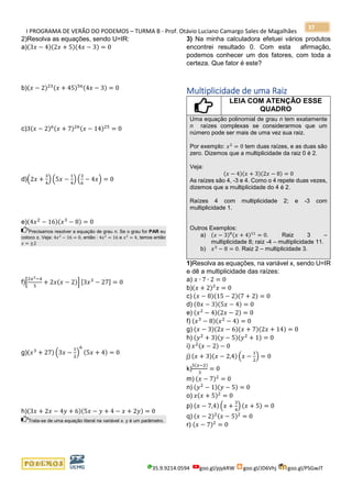 I PROGRAMA DE VERÃO DO PODEMOS – TURMA B - Prof. Otávio Luciano Camargo Sales de Magalhães
35.9.9214.0594 goo.gl/pjykRW goo.gl/JD6Vhj goo.gl/PSGwJT
37
2)Resolva as equações, sendo U=IR:
a)(3𝑥 − 4)(2𝑥 + 5)(4𝑥 − 3) = 0
b)(𝑥 − 2)23(𝑥 + 45)56(4𝑥 − 3) = 0
c)3(𝑥 − 2)6(𝑥 + 7)26(𝑥 − 14)25
= 0
d)(2𝑥 +
3
4
) (5𝑥 −
1
4
) (
3
6
− 4𝑥) = 0
e)(4𝑥2
− 16)(𝑥3
− 8) = 0
Precisamos resolver a equação de grau n. Se o grau for PAR eu
coloco ±. Veja: 4𝑥2
− 16 = 0, então : 4𝑥2
= 16 e 𝑥2
= 4, temos então
𝑥 = ±2
f)[
2𝑥2−4
5
+ 2𝑥(𝑥 − 2)] [3𝑥3
− 27] = 0
g)(𝑥3
+ 27) (3𝑥 −
1
2
)
6
(5𝑥 + 4) = 0
h)(3𝑥 + 2𝑥 − 4𝑦 + 6)(5𝑥 − 𝑦 + 4 − 𝑥 + 2𝑦) = 0
Trata-se de uma equação literal na variável x. y é um parâmetro.
3) Na minha calculadora efetuei vários produtos
encontrei resultado 0. Com esta afirmação,
podemos conhecer um dos fatores, com toda a
certeza. Que fator é este?
Multiplicidade de uma Raiz
LEIA COM ATENÇÃO ESSE
QUADRO
Uma equação polinomial de grau n tem exatamente
n raízes complexas se considerarmos que um
número pode ser mais de uma vez sua raiz.
Por exemplo: 𝑥2
= 0 tem duas raízes, e as duas são
zero. Dizemos que a multiplicidade da raiz 0 é 2.
Veja:
(𝑥 − 4)(𝑥 + 3)(2𝑥 − 8) = 0
As raízes são 4, -3 e 4. Como o 4 repete duas vezes,
dizemos que a multiplicidade do 4 é 2.
Raízes 4 com multiplicidade 2; e -3 com
multiplicidade 1.
Outros Exemplos:
a) (𝑥 − 3)8(𝑥 + 4)11
= 0. Raiz 3 –
multiplicidade 8; raiz -4 – multiplicidade 11.
b) 𝑥3
− 8 = 0. Raiz 2 – multiplicidade 3.
1)Resolva as equações, na variável x, sendo U=IR
e dê a multiplicidade das raízes:
a) 𝑥 ∙ 7 ∙ 2 = 0
b)(𝑥 + 2)2
𝑥 = 0
c) (𝑥 − 8)(15 − 2)(7 + 2) = 0
d) (0𝑥 − 3)(5𝑥 − 4) = 0
e) (𝑥2
− 4)(2𝑥 − 2) = 0
f) (𝑥3
− 8)(𝑥2
− 4) = 0
g) (𝑥 − 3)(2𝑥 − 6)(𝑥 + 7)(2𝑥 + 14) = 0
h) (𝑦2
+ 3)(𝑦 − 5)(𝑦2
+ 1) = 0
i) 𝑥2(𝑥 − 2) − 0
j) (𝑥 + 3)(𝑥 − 2,4) (𝑥 −
1
2
) = 0
k)
5(𝑥−2)
3
= 0
m) (𝑥 − 7)2
= 0
n) (𝑦2
− 1)(𝑦 − 5) = 0
o) 𝑥(𝑥 + 5)2
= 0
p) (𝑥 − 7,4) (𝑥 +
3
4
) (𝑥 + 5) = 0
q) (𝑥 − 2)2(𝑥 − 5)2
= 0
r) (𝑥 − 7)2
= 0
 