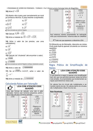 I PROGRAMA DE VERÃO DO PODEMOS – TURMA B - Prof. Otávio Luciano Camargo Sales de Magalhães
35.9.9214.0594 goo.gl/pjykRW goo.gl/JD6Vhj goo.gl/PSGwJT
2
10) Ache 2-1
+
3
8
11) Abaixo não é para usar cancelamento se você
já conhece a técnica. É para resolver a expressão:
a) ( )3
3
8 b)
3 3
8
c) ( )4
4
1 d)
4 4
1
e) ( )2
9 f)
2
9
Que conclusão que você tira? Registre.
12) Calcule 121495 −
13) Ache a metade da
333
125278 ++ .
14) Ache o valor de (se preciso, use uma
calculadora):
a)
4
3
8
b)
3 6
8
c)
4 8
10
15) Calcule (vá “chutando” até encontrar o valor)
a)
3
8000
b)
4
160000
Que conclusão que você tira? Registre e verifique, entendendo o porquê.
16) Ache o valor de
3
1000000000
17) Se a=
3
8000 e b=2+32
, ache o valor de
2
10
−
− b
a
18) Ache a metade da 3
64000000
Calculando Raízes por Fatoração
LEIA COM ATENÇÃO ESSE
QUADRO
Uma das formas de calcular uma raíz é pela
fatoração. Vamos usar números pequenos, porém,
ela é mais útil para números grandes.
√144
24
32
√144
= √2432
= 22
3
= 12
Observe os
círculos
vermelhos,
multiplique os
fatores
2 ∙ 2 ∙ 3 = 12
√216
3
23
33
√216
3
= √23
333
= 2 ∙ 3
= 6
Observe que
como o índice
é 3,
circulamos 3
números
2 ∙ 3 = 6
Aqui estamos usando propriedades da radiciação
meio que intuitivamente. Veremos elas em detalhes!
Toda vez que aparecer a mãozinha LEIA
1) Utilizando-se da fatoração, descubra as raízes.
Você pode fazê-la apenas circulando os números
repetidos:
a)√2401
b) √5184
c)√1728
3
d)√3375
3
e) √104976
4
f) √759375
5
Regra Prática de Simplificação de
Raízes
LEIA COM ATENÇÃO ESSE
QUADRO
O que faremos a seguir é apenas uma simplificação
bem útil, que nos permitirá escrever raízes de forma
mais simples. As propriedades que fundamentam as
regras aprenderemos nessa aula.
Os valores fora do círculo são multiplicados e se
mantém dentro da raiz. Os valores dentro do círculos
são multiplicados e ficam fora da raiz.
Raiz Quadrada
√12 = 2√3
√108
= 2 ∙ 3√3
= 6√3
√540
= 2 ∙ 3√3 ∙ 5
= 6√15
 