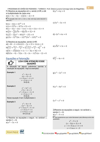I PROGRAMA DE VERÃO DO PODEMOS – TURMA B - Prof. Otávio Luciano Camargo Sales de Magalhães
35.9.9214.0594 goo.gl/pjykRW goo.gl/JD6Vhj goo.gl/PSGwJT
38
F) Resolva as equações em x, sendo U=IR, e dê
a multiplicidade de cada uma:
a) (𝑐 + 4𝑐 − 3(𝑐 − 2))(3𝑥 − 2) = 0
A equação não é em c, é em x, mas você aqui pode descobrir o
valor de c.
b) (𝑥 − 6)(𝑥 + 2)25
= 0
c) (𝑥 + 5)0(𝑥 − 4)3(𝑥 + 5) = 0
d) (𝑥 − 3)(𝑥 − 2)(𝑥 − 1)𝑥(𝑥 + 1)(𝑥 + 2)(𝑥 + 3) = 0
e) (2𝑥 −
4
5
) (√3𝑥 − 4)(√2𝑥 + 3) = 0
f) (√ 𝑥 − 1)(𝑥2
− 49)(3 𝑥
− 27) = 0
g) (5𝑥 − 3)26(4𝑥 − 12)34(5𝑥2
− 125)33
= 0
3) Resolva as equações, sendo U=IR:
a)(−30 − 2 + 65𝑥)(11 − 5𝑥 + 15 + 11𝑥)𝑥 = 0
b)(
𝑥+1
3
+
3𝑥−1
2
−
2𝑥+1
4
+ 3)
2
(
𝑥−1
2
+
𝑥+2
3
− 6)
11
= 0
c)(3𝑥 − √2)[2(2𝑥 + 1) − 1 − 3(𝑥 + 4)] = 0
d)[5(3𝑥 − 4) − 7(2𝑥 − 3) − 2𝑥 − 11]6
𝑥(𝑥 − 2) = 0
Equações e Fatoração
LEIA COM ATENÇÃO ESSE
QUADRO
A fatoração de alguns polinômios permite a
resolução de equações. Veja os exemplos:
Exemplo 1
𝑥2
− 4𝑥 = 0
𝑥(𝑥 − 4) = 0
𝑥 = 0 𝑜𝑢 𝑥 − 4 = 0
𝑥 = 0 𝑜𝑢 𝑥 = 4
S={0,4}
Exemplo 2
𝑥3
− 4𝑥2
= 0
𝑥2(𝑥 − 4) = 0
𝑥2
= 0 𝑜𝑢 𝑥 − 4 = 0
𝑥 = 0 𝑜𝑢 𝑥 = 4
S={0,4}
Nesse equação 0 tem multiplicidade 2.
Exemplo 3
𝑥3
− 4𝑥 = 0
𝑥(𝑥2
− 4) = 0
𝑥2
= 0 𝑜𝑢 𝑥2
− 4 = 0
𝑥 = 0 𝑜𝑢 𝑥2
= 4
𝑥 = 0 𝑜𝑢 𝑥 = ±2
S={-2,0,2}
1) Resolva as equações a seguir, na variável 𝑥,
sendo 𝑈 = ℝ:
a) 𝑥2
− 5𝑥 = 0
b) 𝑦2
+ 6𝑦 = 0
c) 5𝑥2
− 3𝑥 = 0
d)−2𝑥2
+ 6𝑥 = 0
e) √3𝑥2
+ 3𝑥 = 0
f)
2𝑥2
3
− 4𝑥 = 0
g) 𝑥3
− 2𝑥2
= 0
h) 𝑥3
− 8𝑥2
= 0
i) 𝑥4
− 𝑥3
= 0
2)Resolva as equações a seguir, na variável 𝑥,
sendo 𝑈 = ℝ:
a) 𝑥2
− 9 = 0
Aqui gostaríamos que vocês fatorassem pela diferença entre dois
quadrados:
𝑥2
− 9 = 0
(𝑥 − 3)(𝑥 + 3) = 0
𝑥 − 3 = 0 𝑜𝑢 𝑥 + 3 = 0
𝑥 = 3 𝑜𝑢 𝑥 = −3
 
