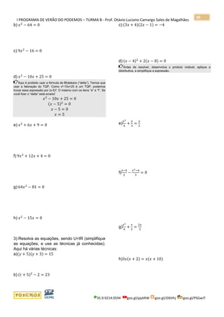 I PROGRAMA DE VERÃO DO PODEMOS – TURMA B - Prof. Otávio Luciano Camargo Sales de Magalhães
35.9.9214.0594 goo.gl/pjykRW goo.gl/JD6Vhj goo.gl/PSGwJT
39
b) 𝑥2
− 64 = 0
c) 9𝑥2
− 16 = 0
d) 𝑥2
− 10𝑥 + 25 = 0
Aqui é proibido usar a fórmula de Bháskara (“delta”). Temos que
usar a fatoração do TQP. Como x²-10x+25 é um TQP, podemos
trocar essa expressão por (x-5)². O mesmo com os itens “e” e “f”. Se
você fizer o “delta” está errado!
𝑥2
− 10𝑥 + 25 = 0
(𝑥 − 5)2
= 0
𝑥 − 5 = 0
𝑥 = 5
e) 𝑥2
+ 6𝑥 + 9 = 0
f) 9𝑥2
+ 12𝑥 + 4 = 0
g) 64𝑥2
− 81 = 0
h) 𝑥2
− 15𝑥 = 0
3) Resolva as equações, sendo U=IR (simplifique
as equações, e use as técnicas já conhecidas).
Aqui há várias técnicas:
a)(𝑦 + 5)(𝑦 + 3) = 15
b) (𝑡 + 5)2
− 2 = 23
c) (3𝑥 + 4)(2𝑥 − 1) = −4
d) (𝑥 − 4)2
+ 2(𝑥 − 8) = 0
Antes de resolver, desenvolva o produto notável, aplique a
distributiva, e simplifique a expressão.
e)
𝑦2
4
+
𝑦
3
=
𝑦
2
f)
𝑥−4
2
−
𝑥2−6
3
= 0
g)
𝑥2
4
+
𝑥
2
=
2𝑥
3
h)3𝑥(𝑥 + 2) = 𝑥(𝑥 + 10)
 