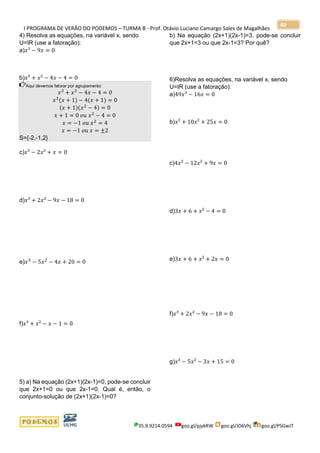 I PROGRAMA DE VERÃO DO PODEMOS – TURMA B - Prof. Otávio Luciano Camargo Sales de Magalhães
35.9.9214.0594 goo.gl/pjykRW goo.gl/JD6Vhj goo.gl/PSGwJT
40
4) Resolva as equações, na variável x, sendo
U=IR (use a fatoração):
a)𝑥³ − 9𝑥 = 0
b)𝑥³ + 𝑥² − 4𝑥 − 4 = 0
Aqui devemos fatorar por agrupamento:
𝑥3
+ 𝑥2
− 4𝑥 − 4 = 0
𝑥2
(𝑥 + 1) − 4(𝑥 + 1) = 0
(𝑥 + 1)(𝑥2
− 4) = 0
𝑥 + 1 = 0 𝑜𝑢 𝑥2
− 4 = 0
𝑥 = −1 𝑜𝑢 𝑥2
= 4
𝑥 = −1 𝑜𝑢 𝑥 = ±2
S={-2,-1,2}
c)𝑥³ − 2𝑥² + 𝑥 = 0
d)𝑥³ + 2𝑥² − 9𝑥 − 18 = 0
e)𝑥3
− 5𝑥2
− 4𝑥 + 20 = 0
f)𝑥³ + 𝑥² − 𝑥 − 1 = 0
5) a) Na equação (2x+1)(2x-1)=0, pode-se concluir
que 2x+1=0 ou que 2x-1=0. Qual é, então, o
conjunto-solução de (2x+1)(2x-1)=0?
b) Na equação (2x+1)(2x-1)=3, pode-se concluir
que 2x+1=3 ou que 2x-1=3? Por quê?
6)Resolva as equações, na variável x, sendo
U=IR (use a fatoração):
a)49𝑥³ − 16𝑥 = 0
b)𝑥³ + 10𝑥² + 25𝑥 = 0
c)4𝑥³ − 12𝑥² + 9𝑥 = 0
d)3𝑥 + 6 + 𝑥² − 4 = 0
e)3𝑥 + 6 + 𝑥² + 2𝑥 = 0
f)𝑥³ + 2𝑥² − 9𝑥 − 18 = 0
g)𝑥³ − 5𝑥² − 3𝑥 + 15 = 0
 