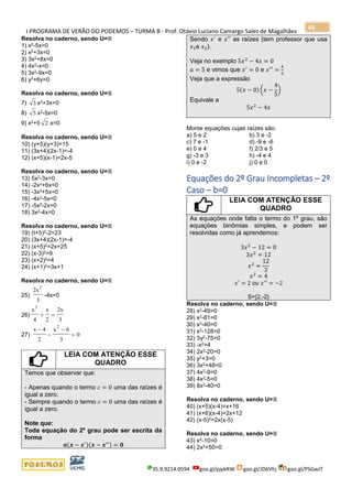 I PROGRAMA DE VERÃO DO PODEMOS – TURMA B - Prof. Otávio Luciano Camargo Sales de Magalhães
35.9.9214.0594 goo.gl/pjykRW goo.gl/JD6Vhj goo.gl/PSGwJT
43
Resolva no caderno, sendo U=ℝ
1) x2-5x=0
2) x2+3x=0
3) 3x2+8x=0
4) 4x2-x=0
5) 3x2-9x=0
6) y2+6y=0
Resolva no caderno, sendo U=ℝ
7) 3 x2+3x=0
8) 5 x2-5x=0
9) x2+5 2 x=0
Resolva no caderno, sendo U=ℝ
10) (y+5)(y+3)=15
11) (3x+4)(2x-1)=-4
12) (x+5)(x-1)=2x-5
Resolva no caderno, sendo U=ℝ
13) 5x2-3x=0
14) -2x2+6x=0
15) -3x2+5x=0
16) -4x2-5x=0
17) -5x2-2x=0
18) 3x2-4x=0
Resolva no caderno, sendo U=ℝ
19) (t+5)2-2=23
20) (3x+4)(2x-1)=-4
21) (x+5)2=2x+25
22) (x-3)2=9
23) (x+2)2=4
24) (x+1)2=3x+1
Resolva no caderno, sendo U=ℝ
25)
2x
3
2
-4x=0
26)
x
4
x
2
2x
3
2
+ =
27)
x 4
2
x 6
3
0
2
−
−
−
=
LEIA COM ATENÇÃO ESSE
QUADRO
Temos que observar que:
- Apenas quando o termo 𝑐 = 0 uma das raízes é
igual a zero.
- Sempre quando o termo 𝑐 = 0 uma das raízes é
igual a zero.
Note que:
Toda equação do 2º grau pode ser escrita da
forma
𝒂(𝒙 − 𝒙′)(𝒙 − 𝒙′′) = 𝟎
Sendo 𝑥′
e 𝑥′′ as raízes (tem professor que usa
𝑥1e 𝑥2).
Veja no exemplo 5𝑥2
− 4𝑥 = 0
𝑎 = 5 e vimos que 𝑥′
= 0 e 𝑥′′
=
4
5
Veja que a expressão
5(𝑥 − 0) (𝑥 −
4
5
)
Equivale a
5𝑥2
− 4𝑥
Monte equações cujas raízes são:
a) 5 e 2 b) 3 e -2
c) 7 e -1 d) -9 e -6
e) 0 e 4 f) 2/3 e 5
g) -3 e 3 h) -4 e 4
i) 0 e -2 j) 0 e 0
Equações do 2º Grau Incompletas – 2º
Caso – b=0
LEIA COM ATENÇÃO ESSE
QUADRO
As equações onde falta o termo do 1º grau, são
equações binômias simples, e podem ser
resolvidas como já aprendemos:
3𝑥2
− 12 = 0
3𝑥2
= 12
𝑥2
=
12
3
𝑥2
= 4
𝑥′
= 2 ou 𝑥′′
= −2
S={2,-2}
Resolva no caderno, sendo U=ℝ
28) x2-49=0
29) x2-81=0
30) x2-40=0
31) x2-128=0
32) 3y2-75=0
33) -x2=4
34) 2x2-20=0
35) y2+3=0
36) 3x2+48=0
37) 4x2-9=0
38) 4x2-5=0
39) 8x2-40=0
Resolva no caderno, sendo U=ℝ
40) (x+5)(x-4)=x+16
41) (x+6)(x-4)=2x+12
42) (x-5)2=2x(x-5)
Resolva no caderno, sendo U=ℝ
43) x2-10=0
44) 2x2+50=0
 