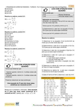 I PROGRAMA DE VERÃO DO PODEMOS – TURMA B - Prof. Otávio Luciano Camargo Sales de Magalhães
35.9.9214.0594 goo.gl/pjykRW goo.gl/JD6Vhj goo.gl/PSGwJT
44
45) 3x2-21=0
46) -5x2+20=0
47) 9x2=25
48) 4x2-5=0
Resolva no caderno, sendo U=ℝ
49) x 8
5x 8
x 3
+ =
−
−
50)
x 10
2
4x 2
x 2
+
=
−
−
51)
x
25
1
9
0
2
− =
Resolva no caderno, sendo U=ℝ
52) 3x2+5x=0
53) x2-x=0
54) -4x2-12x=0
55) x2-100=0
56) 9x2-25=0
57) (3y-4)(3y+1)=14-9y
58) (2x-1)(x+2)=3x-7x2
59) (x+2)(x+5)=7x
60) (x-4)2+2(x-8)=0
Resolva no caderno, sendo U=ℝ
61)
y
4
y
3
y
2
2
+ =
62) m 10
8m
m 2
+ =
−
63)
3x 1
x 1
x 2
x
10
x x
2
−
−
+
+
=
−
LEIA COM ATENÇÃO ESSE
QUADRO
Temos que observar que:
- Apenas quando o termo b= 0 ambas raízes são
simétricas
- Sempre quando o termo b= 0 ambas raízes são
simétricas
Podemos reescrever as duas sentenças:
Uma equação do 2º grau tem duas raízes
simétricas se e somente se b=0
Mostre que é verdadeira a afirmação: “Uma equação
do 2º grau tem duas raízes simétricas se e
somente se b=0” usando 𝒂(𝒙 − 𝒙′)(𝒙 − 𝒙′′) = 𝟎
LEIA COM ATENÇÃO ESSE
QUADRO
Vimos então que:
b=0 Raízes Simétricas
c=0 Uma das raízes é zero
Aplicação em exercícios:
a)Calcule p na equação x2-6x+p+5=0 de modo que
uma das raízes seja nula.
Temos que ter c=0, portanto p+5=0 e p=-5.
b) Determinemos o valor de k na equação x2-(k-3)x-
25=0 para que as raízes sejam simétricas.
Temos que ter b=0, portanto k-3=0 e k=3
Resolva no caderno
1) Determinar m na equação x2+(m-1)x+2m+6=0 de
modo que uma das raízes seja nula.
2) Determinemos o valor de m na equação x2+(m-1)x-
12=0 para que as raízes sejam simétricas.
3) Determine o valor de p na equação x2-(2p+5)x-1=0
para que as raízes sejam simétricas.
4) Determine o valor de k para que a equação x2-
kx+3k+1=0 para que:
a) suas raízes sejam simétricas
b) uma das raízes seja nula
c) determine qual seria a equação nos dois
casos acima
5) Determine os valores de a para que a equação x2-
(a2-3a)x+4=0 seja incompleta.
6) Determine os valores de a para que a equação
x2+(3x-2)x+(x2-2x)=0 seja incompleta.
7) Dado a2-3a=0 e b2-4b=0, determine o valor de a2+b2.
EXERCÍCIOS COMPLEMENTARES
1) 𝑥2
− 5𝑥 = 0 S={0,5}
2) 5𝑥2
− 3𝑥 = 0 S={0,3/5}
3) −2𝑥2
+ 6𝑥 = 0 S={0,3}
4) √3𝑥2
+ 3𝑥 = 0 S={0,- √3}
5) (𝑦 + 5)(𝑦 + 3) = 15 S={0,-8}
6) (𝑡 + 5)2
− 2 = 23 S={0,-10}
7) 𝑥2
− 49 = 0 S={-7,7}
8) 3𝑦2
− 75 = 0 S={-5,5}
9) −𝑥2
+ 4 = 0 S={-2,2}
10) 9𝑥2
− 25 = 0 S={-5/3,5/3}
11) (3𝑦 − 4)(3𝑦 + 1) = 14 − 9𝑦 S={-√2, √2}
12) (2𝑥 − 1)(𝑥 + 2) = 3𝑥 − 7𝑥2
S={-√2/3, √2/3}
13) (𝑥 − 4)2
+ 2(𝑥 − 8) = 0 S={0,6}
14) (𝑥 + 2)(𝑥 + 5) = 7𝑥 S=∅
 