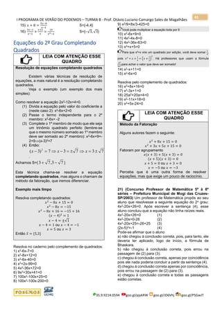 I PROGRAMA DE VERÃO DO PODEMOS – TURMA B - Prof. Otávio Luciano Camargo Sales de Magalhães
35.9.9214.0594 goo.gl/pjykRW goo.gl/JD6Vhj goo.gl/PSGwJT
45
15) 𝑥 + 8 =
5𝑥−8
𝑥−3
S={-4,4}
16)
3𝑥−1
𝑥−1
+
𝑥+2
𝑥
=
10
𝑥2−𝑥
S={- √3, √3}
Equações do 2º Grau Completando
Quadrados
LEIA COM ATENÇÃO ESSE
QUADRO
Resolução de equações completando quadrados
Existem várias técnicas de resolução de
equações, a mais natural é a resolução completando
quadrados.
Veja o exemplo (um exemplo dos mais
simples):
Como resolver a equação 2x2-12x+4=0.
(1) Divida a equação pelo valor do coeficiente a
(neste caso 2): x2-6x+2=0
(2) Passe o termo independente para o 2º
membro: x2-6x= -2
(3) Complete o 1º membro de modo que ele seja
um trinômio quadrado perfeito (lembre-se
que o mesmo número somado ao 1º membro
deve ser somado ao 2º membro): x2-6x+9=-
2+9(x-3)2=7
(4) Então:
73737)3( 2
==−=− xxx
.
Achamos S={ 73,73 −+ }
Esta técnica chama-se resolver a equação
completando quadrados, mas alguns o chamam de
método da fatoração, que iremos diferenciar.
Exemplo mais limpo
Resolva completando quadrados:
𝑥2
− 8𝑥 + 15 = 0
𝑥2
− 8𝑥 = −15
𝑥2
− 8𝑥 + 16 = −15 + 16
(𝑥 − 4)2
= 1
𝑥 − 4 = ±√1
𝑥 − 4 = 1 ou 𝑥 − 4 = −1
𝑥 = 5 ou 𝑥 = 3
Então 𝑆 = {5,3}
Resolva no caderno pelo complemento de quadrados:
1) x2-6x-7=0
2) x2-8x+12=0
3) x2-6x-40=0
4) x2+2x-99=0
5) 4x2-36x+72=0
6) 9x2+30x+41=0
7) 100x2-100x+25=0
8) 100x2-100x-200=0
9) x2/9+8x/3-425=0
Você pode multiplicar a equação toda por 9
10) x2-6x+9=0
11) 4x2-4x-8=0
12) 4x2-36x-63=0
13) x2+x+5=0
Para que x²+x vire um quadrado por adição, você deve somar
1
4
,
pois 𝑥2
+ 𝑥 +
1
4
= (𝑥 +
1
2
)
2
. Há professores que usam a fórmula
𝑏2
4𝑎2
para achar o valor que deve ser somado!
14) x2-x+11=0
15) x2-6x=0
Resolva pelo complemento de quadrados:
16) x2+8x+16=0
17) x2-3x+1=0
18) 25a2+20a+4=0
19) x2-11x+18=0
20) x2+5x-24=0
LEIA COM ATENÇÃO ESSE
QUADRO
Método da Fatoração
Alguns autores fazem o seguinte:
𝑥2
+ 8𝑥 + 15 = 0
𝑥2
+ 3𝑥 + 5𝑥 + 15 = 0
Fatoram por agrupamento
𝑥(𝑥 + 3) + 5(𝑥 + 3) = 0
(𝑥 + 5)(𝑥 + 3) = 0
𝑥 + 5 = 0 ou 𝑥 + 3 = 0
𝑥 = −5 ou 𝑥 = −3
Perceba que é uma outra forma de resolver
equações, mas que exige um pouco de raciocínio.
21) (Concurso Professor de Matemática 5ª à 8ª
séries – Prefeitura Municipal de Mogi das Cruzes-
SP/2003) Um professor de Matemática propôs ao seu
aluno que resolvesse a seguinte equação do 2o grau:
4x2-20x+26=0. Após escrever a sentença (4), esse
aluno concluiu que a equação não tinha raízes reais.
4x2-20x+26=0 (1)
4x2-20x=0-26 (2)
4x2-20x+25=-26+25 (3)
(2x-5)2=-1 (4)
Pode-se afirmar que o aluno
a) não chegou à conclusão correta, pois, para tanto, ele
deveria ter aplicado, logo de início, a fórmula de
Bhaskara.
b) não chegou à conclusão correta, pois errou na
passagem de (2) para (3).
c) chegou à conclusão correta, apenas por coincidência
pois ele nada poderia concluir a partir da sentença (4).
d) chegou à conclusão correta apenas por coincidência,
pois errou na passagem de (2) para (3).
e) chegou à conclusão correta e todas as passagens
estão corretas.
 