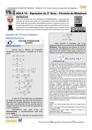 I PROGRAMA DE VERÃO DO PODEMOS – TURMA B - Prof. Otávio Luciano Camargo Sales de Magalhães
35.9.9214.0594 goo.gl/pjykRW goo.gl/JD6Vhj goo.gl/PSGwJT
46
VB.2 AULA 10 – Equações do 2º Grau – Fórmula de Bháskara
Submódulo VB.2
Esse é um assunto que será abordado no PODEMOS B6.1 e essa aula será
inserida, da forma como está, ou remodelada, no livro do POMEMOS B6.
Como ainda não está pronto, não podemos precisar o número da aula. E um
assunto típico de 9º ano, mas essencial para ser aprendido no 7º ou 8º ano
para alunos com competividade olímpica. Fique atento que o assunto não se
esgota aqui e nesse curso não faremos estudo do discriminante e das raízes!
s
Equações do 2º Grau Completas –
Método Resolutivo
LEIA COM ATENÇÃO ESSE
QUADRO
Método Resolutivo
Vamos usar o Método de Completar
Quadrados para resolver a equação do 2º grau
geral:
2
22
22
2
2
2
2
4
4
2
22
0
0
a
bac
a
b
x
a
b
a
c
a
b
a
bx
x
a
c
a
bx
x
a
c
a
bx
x
cbxax
+−
=





+






+−=





++
−=+
=++
=++
a
acbb
x
a
acb
a
b
x
a
bac
a
b
x
2
4
2
4
2
4
4
2
2
2
2
2
−−
=
−
=+
+−
=+
O valor de b2
-4ac determina a quantidade
de raízes da equação. Se este valor for positivo a
equação terá 2 raízes diferentes, se este valor for
zero, terá 1 raiz diferente (+0=-0), se este valor for
negativo não terá raiz (não existe raiz quadrada de
número negativo).
Chamaremos este valor b2-4ac de
discriminante, e representaremos pela letra
grega delta: .
A fórmula de resolução da equação pode
ser escrita como:
acb
a
b
x
4
2
2
−=
−
=
Esta fórmula é chamada nos livros
didáticos brasileiros erroneamente de Fórmula de
Bháskara. Hoje sabemos que apesar do nome a
fórmula não é de Bháskara e não é chamada por
este nome em nenhum outro lugar a não ser no
Brasil (e no Ensino Fundamental e Médio apenas).
A fórmula é de
O hábito de dar o nome de Bhaskara para a fórmula de resolução
da equação do segundo grau se estabeleceu no Brasil por volta
de 1960. Esse costume, aparentemente só brasileiro (não se
encontra o nome de Bhaskara para essa fórmula na literatura
internacional), não é adequado pois:
Problemas que recaem numa equação do segundo grau já
apareciam, há quase quatro mil anos atrás, em textos escritos
pelos babilônios. Nesses textos o que se tinha era uma receita
(escrita em prosa, sem uso de símbolos) que ensinava como
proceder para determinar as raízes em exemplos concretos com
coeficientes numéricos.
Bhaskara que nasceu na índia em 1114 e viveu até cerca de
1185 foi um dos mais importantes matemáticos do século 12. As
duas coleções de seus trabalhos mais conhecidas são Lilavati
("bela") e Vijaganita (''extração de raízes"), que tratam de
aritmética e álgebra respectivamente, e contêm numerosos
problemas sobre equações lineares e quadráticas (resolvidas
também com receitas em prosa), progressões aritméticas e
geométricas, radicais, tríadas pitagóricas e outros.
Até o fim do século 16 não se usava uma fórmula para obter as
raízes de uma equação do segundo grau, simplesmente porque
não se representavam por letras os coeficientes de uma equação.
Isso começou a ser feito a partir de François Viète, matemático
francês que viveu de 1540 a 1603.
Logo, embora não se deva negar a importância e a riqueza da
obra de Bhaskara, não é correto atribuir a ele a conhecida fórmula
de resolução da equação do 2a
grau.
Fontes:
Boyer, C. B. História da Matemática. São Paulo, Edgar Blucher,
1974,
Eves, H. Introdução à História da Matemática. São Paulo, Editora
da Unicamp, 1995.
A Matemática do Ensino Médio. Coleção do Professor de
Matemática, SBM, 1996
Revista do Professor de Matemática 39
 
