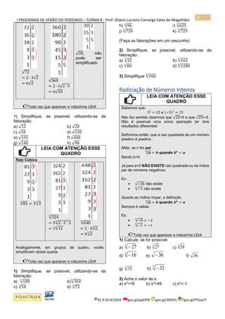 I PROGRAMA DE VERÃO DO PODEMOS – TURMA B - Prof. Otávio Luciano Camargo Sales de Magalhães
35.9.9214.0594 goo.gl/pjykRW goo.gl/JD6Vhj goo.gl/PSGwJT
3
√72
= 2 ∙ 3√2
= 6√2
√360
= 2 ∙ 3√2 ∙ 5
= 6√10
√30, não
pode ser
simplificado
Toda vez que aparecer a mãozinha LEIA
1) Simplifique, se possível, utilizando-se da
fatoração:
a) √12 b) √20
c) √18 d) √150
e) √192 f) √400
g) √140 h) √98
LEIA COM ATENÇÃO ESSE
QUADRO
Raiz Cúbica
√81
3
= 3√3
3
√324
3
= 3√2 ∙ 2 ∙ 3
3
= 3√12
3
√648
3
= 2 ∙ 3√2
3
= 6√2
3
Analogamente, em grupos de quatro, vocês
simplificam raízes quarta.
Toda vez que aparecer a mãozinha LEIA
1) Simplifique, se possível, utilizando-se da
fatoração:
a) √108
3
b)√360
3
c) √54
3
d) √72
3
h) √96
3
i) √625
3
j) √720
3
k) √729
3
(Faça as fatorações em um rascunho)
2) Simplifique, se possível, utilizando-se da
fatoração:
a) √32
4
b) √162
4
c) √80
4
d) √1280
4
3) Simplifique √160
5
.
Radiciação de Números Inteiros
LEIA COM ATENÇÃO ESSE
QUADRO
Sabemos que:
52
= 25 e (−5)2
= 25
Não faz sentido dizermos que √25=5 e que √25=-5.
Não é possível uma única operação ter dois
resultados diferentes!
Definimos então, que a raiz quadrada de um número
positivo é positivo.
Aliás, se n for par
√ 𝒂
𝒏
= 𝒃 quando 𝒃 𝒏
= 𝒂
Sendo b>0.
Já para a<0 NÃO EXISTE raiz quadrada ou de índice
par de números negativos:
Ex:
• √−36 não existe
• √−1
4
não existe
Quanto ao índice ímpar, a definição
√ 𝒂
𝒏
= 𝒃 quando 𝒃 𝒏
= 𝒂
Sempre é válida:
Ex:
• √−8
3
= −2
• √−1
5
= −1
Toda vez que aparecer a mãozinha LEIA
1) Calcule, se for possível:
a)
3
27− b)
3
27 c)
4
16
d)
4
16− e) 36− f)
g) h)
5
32−
2) Ache o valor de x:
a) x2
=16 b) x2
=49 c) x2
=-1
36
5
32
 