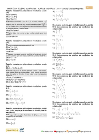 I PROGRAMA DE VERÃO DO PODEMOS – TURMA B - Prof. Otávio Luciano Camargo Sales de Magalhães
35.9.9214.0594 goo.gl/pjykRW goo.gl/JD6Vhj goo.gl/PSGwJT
48
Resolva no caderno, pelo método resolutivo, sendo
U=ℝ
16) x2
-3x+1=0
17) x2
+3x-1=0
18) x2-4x-2=0
Podemos transformar √24 em 2√6. Quando tivermos
4+2√6
2
podemos usar da fatoração para simplificar esses radicais:
2(2+√6)
2
=
2 + √6. Lembre-se que não dá para cortar denominador e numerador
se houverem somas, é preciso fatorar.
19) y2
-25y+4=0
Aqui a lógica é a mesma, só que você precisará operar com
radicais
20) 2x2
-8x-4=0
Resolva no caderno, pelo método resolutivo, sendo
U=ℝ
Misturamos aqui várias equações do 2º grau
21) x2
+5x+6=0
22) x2-8x+16=0
23) x2
-9=0
Equação incompleta, pode ser resolvida de forma mais simples,
porém, queremos que você veja que a fórmula funciona. Use b=0
24) x2
+x+1=0
25) x2
+6x=0
Resolva no caderno, pelo método resolutivo, sendo
U=ℝ
26) (x+4)(x-1)=5x+20
Tirando um pouco de técnica algébrica, o resto é tudo normal.
Você precisa reduzir a equação para a forma padrão ax²+bx+c=0
antes de aplicar a fórmula. E isso exige várias manipulações
algébricas.
27) 3x(2x-3)=(x+1)2-7
28) 5y+(y+2)2=3y(y+2)+y
29) (x-2)(x+2)-(x-1)2
=x2
-8
Resolva no caderno, pelo método resolutivo, sendo
U=ℝ
30) 15
3
1
2
2
+=−
xx
31)
3
1
3
)3(
2
1
+=
−
−
−
y
yyy
32)
6
2
2
23
3
12 2
−
=
−
−
− xxx
33)
4
322
2
23
4
)1(3 xxxx −
=
−
−
+
Resolva no caderno, pelo método resolutivo, sendo
U=ℝ (não esqueça de analisar as condições de
existência)
A seguir são equações fracionárias do 2º grau, em níveis
progressivos de dificuldade.
34)
x
x
21
20 =+
35) 2
61
1
xx
=−
36)
56
53
1
+
+
=−
x
x
x
37)
2
3
1
11
=
−
+
xx
38)
2
)1(3
2
4
2
9 −
=
−
+
− x
x
x
Resolva no caderno, pelo método resolutivo, sendo
U=ℝ (não esqueça de analisar as condições de
existência)
39)
x
x
3
8
2
3
=
40)
3
9
3
−
=+
x
x
41) x
x
x
−=
+
2
2
3 2
42)
2
1
+
=
x
x
x
43)
35
34
34
35
+
−
=
−
+
x
x
x
x
Resolva no caderno, pelo método resolutivo, sendo
U=ℝ (não esqueça de analisar as condições de
existência)
44) 2
23
2
2
=
−
−−
xx
xx
45) 1
)32(4
)2(9
2
2
=
−
+
x
x
46) 3
1
245
2
2
=
++
++
xx
xx
Resolva no caderno, pelo método resolutivo, sendo
U=ℝ (não esqueça de analisar as condições de
existência)
47)
x
x
x
x 4
2
2
1 +
=+
48) 1
82
=
−
+
− x
x
x
x
49)
2
7
1
36
+
+
+
=
xxx
50) 1
41
=
−
+
− x
x
x
x
51)
2
5
4
15
15
4
=
−
−
−
+
+
x
x
x
x
Resolva no caderno, pelo método resolutivo, sendo
U=ℝ (não esqueça de analisar as condições de
existência)
51)
22
22
)2)(1(
2
−
+
−
−
=
−+ x
x
x
x
xx
x
52)
)1)(3(
62
)3)(2(
6
)2)(1(
13
−−
+
=
−−
+
+
−−
+
xx
x
xx
x
xx
x
53)
)2)(3(
3
)1(22
3
++
=
+
+
+
−
xx
x
x
x
x
x
 