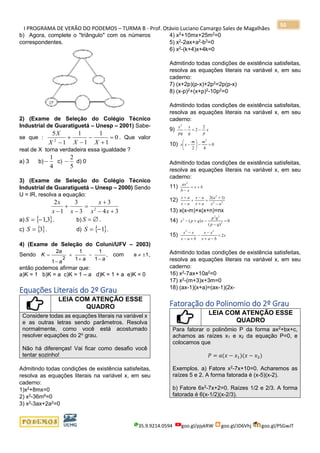 I PROGRAMA DE VERÃO DO PODEMOS – TURMA B - Prof. Otávio Luciano Camargo Sales de Magalhães
35.9.9214.0594 goo.gl/pjykRW goo.gl/JD6Vhj goo.gl/PSGwJT
50
b) Agora, complete o "triângulo" com os números
correspondentes.
2) (Exame de Seleção do Colégio Técnico
Industrial de Guaratiguetá – Unesp – 2001) Sabe-
se que : 0
1
1
1
1
1
5
2
=
+
−
−
+
− XXX
X
. Que valor
real de X torna verdadeira essa igualdade ?
a) 3 b)
4
1
− c)
5
2
− d) 0
3) (Exame de Seleção do Colégio Técnico
Industrial de Guaratiguetá – Unesp – 2000) Sendo
U = lR, resolva a equação:
34
3
3
3
1
2
2
+−
+
=
−
+
− xx
x
xx
x
a)  3,1−=S . b) S =  .
c)  3=S . d)  1−=S .
4) (Exame de Seleção do Coluni/UFV – 2003)
Sendo ,
1
1
1
1
1
2
2 aaa
a
K
−
−
+
+
−
= com 1a  ,
então podemos afirmar que:
a)K = 1 b)K = a c)K = 1 – a d)K = 1 + a e)K = 0
Equações Literais do 2º Grau
LEIA COM ATENÇÃO ESSE
QUADRO
Considere todas as equações literais na variável x
e as outras letras sendo parâmetros. Resolva
normalmente, como você está acostumado
resolver equações do 2o
grau.
Não há diferenças! Vai ficar como desafio você
tentar sozinho!
Admitindo todas condições de existência satisfeitas,
resolva as equações literais na variável x, em seu
caderno:
1)x2
+8mx=0
2) x2-36m6=0
3) x2
-3ax+2a2
=0
4) x2
+10mx+25m2
=0
5) x2
-2ax+a2
-b2
=0
6) x2
-(k+4)x+4k=0
Admitindo todas condições de existência satisfeitas,
resolva as equações literais na variável x, em seu
caderno:
7) (x+2p)(p-x)+2p2
=2p(p-x)
8) (x-p)2
+(x+p)2
-10p2
=0
Admitindo todas condições de existência satisfeitas,
resolva as equações literais na variável x, em seu
caderno:
9) x
pq
x
pq
x 2
2
2
−=−
10) 0
42
2
=−





−
mm
xx
Admitindo todas condições de existência satisfeitas,
resolva as equações literais na variável x, em seu
caderno:
11) bx
xb
ax
+=
−
2
12) 22
2
)1(2
ax
a
ax
ax
ax
ax
−
+
=
+
−
+
−
+
13) x(x-m)+x(x+n)=nx
14) 0
)(
)( 2
22
2
=
−
−+−
qp
qp
xqpx
15) x
bax
xx
bax
xx
2
22
=
−+
−
−
+−
−
Admitindo todas condições de existência satisfeitas,
resolva as equações literais na variável x, em seu
caderno:
16) x2
-7ax+10a2
=0
17) x2
-(m+3)x+3m=0
18) (ax-1)(x+a)=(ax-1)(2x-
Fatoração do Polinomio do 2º Grau
LEIA COM ATENÇÃO ESSE
QUADRO
Para fatorar o polinômio P da forma ax2
+bx+c,
achamos as raízes x1 e x2 da equação P=0, e
colocamos que
𝑃 = 𝑎(𝑥 − 𝑥1)(𝑥 − 𝑥2)
Exemplos. a) Fatore x2
-7x+10=0. Acharemos as
raízes 5 e 2. A forma fatorada é (x-5)(x-2).
b) Fatore 6x2
-7x+2=0. Raízes 1/2 e 2/3. A forma
fatorada é 6(x-1/2)(x-2/3).
 