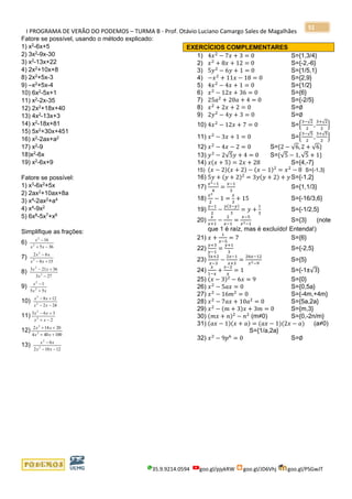 I PROGRAMA DE VERÃO DO PODEMOS – TURMA B - Prof. Otávio Luciano Camargo Sales de Magalhães
35.9.9214.0594 goo.gl/pjykRW goo.gl/JD6Vhj goo.gl/PSGwJT
51
Fatore se possível, usando o método explicado:
1) x2
-6x+5
2) 3x2
-9x-30
3) x2-13x+22
4) 2x2
+10x+8
8) 2x2
+5x-3
9) –x2
+5x-4
10) 6x2
-5x+1
11) x2
-2x-35
12) 2x2
+18x+40
13) 4x2-13x+3
14) x2
-18x+81
15) 5x2
+30x+451
16) x2
-2ax+a2
17) x2-9
18)x2
-6x
19) x2
-6x+9
Fatore se possível:
1) x3
-6x2
+5x
2) 2ax2
+10ax+8a
3) x4-2ax2+a4
4) x4
-9x2
5) 6x8
-5x7
+x6
Simplifique as frações:
6)
365
16
2
2
−+
−
xx
x
7)
158
62
2
2
+−
−
xx
xx
8)
273
36213
2
2
−
+−
x
xx
9)
xx
x
55
1
2
2
+
−
10)
242
128
2
2
−−
+−
xx
xx
11)
2
363
2
2
−+
+−
xx
xx
12)
100404
20142
2
2
++
++
xx
xx
13)
12102
6
2
2
−−
−
xx
xx
EXERCÍCIOS COMPLEMENTARES
1) 4𝑥2
− 7𝑥 + 3 = 0 S={1,3/4}
2) 𝑥2
+ 8𝑥 + 12 = 0 S={-2,-6}
3) 5𝑦2
− 6𝑦 + 1 = 0 S={1/5,1}
4) −𝑥2
+ 11𝑥 − 18 = 0 S={2,9}
5) 4𝑥2
− 4𝑥 + 1 = 0 S={1/2}
6) 𝑥2
− 12𝑥 + 36 = 0 S={6}
7) 25𝑎2
+ 20𝑎 + 4 = 0 S={-2/5}
8) 𝑥2
+ 2𝑥 + 2 = 0 S=∅
9) 2𝑦2
− 4𝑦 + 3 = 0 S=∅
10) 4𝑥2
− 12𝑥 + 7 = 0 S={
3−√2
2
,
3+√2
2
}
11) 𝑥2
− 3𝑥 + 1 = 0 S={
3−√5
2
,
3+√5
2
}
12) 𝑥2
− 4𝑥 − 2 = 0 S={2 − √6,2 + √6}
13) 𝑦2
− 2√5𝑦 + 4 = 0 S={√5 − 1,√5 + 1}
14) 𝑥(𝑥 + 5) = 2𝑥 + 28 S={4,-7}
15) (𝑥 − 2)(𝑥 + 2) − (𝑥 − 1)2
= 𝑥2
− 8 S={-1,3}
16) 5𝑦 + (𝑦 + 2)2
= 3𝑦(𝑦 + 2) + 𝑦 S={-1,2}
17)
𝑥2−1
4
=
𝑥−1
3
S={1,1/3}
18)
𝑥2
2
− 1 =
𝑥
3
+ 15 S={-16/3,6}
19)
𝑦−1
2
−
𝑦(3−𝑦)
3
= 𝑦 +
1
3
S={-1/2,5}
20)
𝑥
𝑥+1
−
2
𝑥−1
=
𝑥−5
𝑥2−1
S={3} (note
que 1 é raíz, mas é excluído! Entenda!)
21) 𝑥 +
1
𝑥−5
= 7 S={6}
22)
𝑦+3
𝑦−1
=
𝑦+1
3
S={-2,5}
23)
3𝑥+2
𝑥−3
−
2𝑥−1
𝑥+3
=
26𝑥−12
𝑥2−9
S={5}
24)
𝑥
1−𝑥
+
𝑥−2
𝑥
= 1 S={-1±√3}
25) (𝑥 − 3)2
− 6𝑥 = 9 S={0}
26) 𝑥2
− 5𝑎𝑥 = 0 S={0,5a}
27) 𝑥2
− 16𝑚2
= 0 S={-4m,+4m}
28) 𝑥2
− 7𝑎𝑥 + 10𝑎2
= 0 S={5a,2a}
29) 𝑥2
− (𝑚 + 3)𝑥 + 3𝑚 = 0 S={m,3}
30) (𝑚𝑥 + 𝑛)2
− 𝑛2
(m≠0) S={0,-2n/m}
31) (𝑎𝑥 − 1)(𝑥 + 𝑎) = (𝑎𝑥 − 1)(2𝑥 − 𝑎) (a≠0)
S={1/a,2a}
32) 𝑥2
− 9𝑝6
= 0 S=∅
 