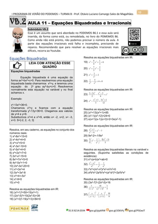 I PROGRAMA DE VERÃO DO PODEMOS – TURMA B - Prof. Otávio Luciano Camargo Sales de Magalhães
35.9.9214.0594 goo.gl/pjykRW goo.gl/JD6Vhj goo.gl/PSGwJT
52
VB.2 AULA 11 – Equações Biquadradas e Irracionais
Submódulo VB.2
Esse é um assunto que será abordado no PODEMOS B6.1 e essa aula será
inserida, da forma como está, ou remodelada, no livro do POMEMOS B6.
Como ainda não está pronto, não podemos precisar o número da aula. A
parte das equações irracionais está falha e incompleta, precisando de
reparos. Recomendando que para resolver as equações irracionais mais
difíceis, recorra ao Youtube.
a
Equações Biquadradas
LEIA COM ATENÇÃO ESSE
QUADRO
Equações biquadradas
Equação biquadrada é uma equação da
forma ax4+bx2+c=0. Para resolvermos uma equação
biquadrada basta chamarmos x2=y, e teremos uma
equação do 2o grau ay2-by+c=0. Resolvemos
normalmente esta equação na variável y no final
achamos x.
Exemplo:
x4-13x2+36=0.
Chamamos x2=y e ficamos com a equação
transformada y2-13y+36=0. Chegamos aos valores
de y=4 e y=9.
Substituímos x2=4 e x2=9, então x= -2, x=2, x= -3,
x=3. S={-2, 2, -3, 3}
Resolva, em seu caderno, as equações no conjunto dos
números reais:
1) x4-8x2+15=0
2) x4-4x2+4=0
3) x4+x2+5=0
4) x4-3x2-10=0
5) x4-5x2+4=0
6) x4+2x2+7=0
7) 2x4-x2-15=0
8) 8x4+7x2+5=0
9) 4x4-5x2+1=0
10) 2x4-3x2-20=0
11) x4+3x2=4
12) 5x4=3x2-8
13) x4+4=-5x2
14) x4-9=0
15) x4=0
Resolva as equações biquadradas em IR:
16) (x2+1)2+50=15(x2+1)
17) (2x2-5)2=10(2x2-5)+39
18) (x2+3)2-19(x2+3)+84=0
Resolva as equações biquadradas em IR:
19) 0
2
1
4
9 24
=+− xx
20)
3
2
3
7 24
−= xx
21) 2
1
2
2
=+
x
x
22) 04
51
24
=+−
xx
Resolva as equações biquadradas em IR:
23) 2
42
4
3
2
23
x
xx
=
−
−
+
24)
12
13
3
1 22
4 +
=
+
−
xx
x
Resolva as equações biquadradas em IR:
25) (x2+13)(x2+1)=85
26) (x2-1)(x2-12)+24=0
27) x(x+1)(x-1)(x+3)=2+3x(x2-1)
Resolva as equações biquadradas em IR:
28) 7
4
1 2
2
2
−=
−
+
x
x
x
29) 9x2-2=-1/9x2
30)
5
)1(21
5
3 2
2
2 −
=





−
x
x
x
Resolva as equações biquadradas literais na variável x
seguintes. (Suponha satisfeitas as condições de
existência):
31) x4-(a+b)x2+ab=0
32) 222
22
11
axa
ax
−=
−
33) r4x4+(m2-n2)r2x2-m2n2=0
34) a4b4x4-2a4b2x2=(a2-b2)2+2a2b4x2
Resolva as equações biquadradas em IR:
35) (3x2-7)2-(2x2-5)=16
36)
5
1
)1(
10
1
1
222
=
+
+
+ xx
37)
9
10
11
22
=





+
+





− x
x
x
x
 