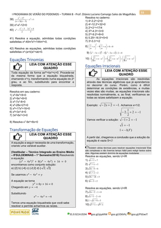 I PROGRAMA DE VERÃO DO PODEMOS – TURMA B - Prof. Otávio Luciano Camargo Sales de Magalhães
35.9.9214.0594 goo.gl/pjykRW goo.gl/JD6Vhj goo.gl/PSGwJT
53
38) 1
)3)(3(
17 2
2
=−
−+
−
x
xx
x
39) x4-x2-12=0
40)
3
42
2
3 22
4 +
=
−
−
xx
x
41) Resolva a equação, admitidas todas condições
satisfeitas x4-40m2x2+144m4=0.
42) Resolva as equações, admitidas todas condições
satisfeitas x4-(a+b)x2+ab=0.
Equações Trinomias
LEIA COM ATENÇÃO ESSE
QUADRO
Toda equação da forma ax2n+bxn+c=0. Procede-se
da mesma forma que a equação biquadrada,
chamando xn=y, transformando numa equação do 2o
grau, e ao fim, substituindo para encontrar a
resposta.
Resolva em seu caderno:
1) x6-9x3+8=0
2) x6+9x3+8=0
3) x6-7x3-8=0
4) x6-28x+27=0
5) x8+17x4+16=0
6) x8+3x4-4=0
7) 3x6-6x3+3=0
8) Resolva x7-9x4+8x=0
Transformação de Equações
LEIA COM ATENÇÃO ESSE
QUADRO
A equação a seguir necessita de uma transformação,
criando uma variável auxiliar.
(Vestibular – Técnico Integrado ao Ensino Médio
– IFSULDEMINAS – 1° Semestre/2016) Resolvendo
a equação
(𝑥⁴ − 4𝑥²)² + 8(𝑥⁴ − 4𝑥²) + 16 = 0
encontramos como conjunto solução:
a) {2} b) {-4} c) {-2;2} d) {-√2; √2}
Se usarmos 𝑥4
− 4𝑥2
= 𝑦
A equação se torna
𝑦2
+ 8𝑦 + 16 = 0
Chegando em 𝑦 = −4
Substituindo
𝑥4
− 4𝑥2
= −4
Temos uma equação biquadrada que você sabe
resolver e permite acharmos as raízes.
Resolva no caderno:
1) 4x-3.2x+2=0
2) 4x-12.2x+32=0
3) 2x+2-x=17/4
4) 32x-4.3x+3=0
5) 22x-9.2x+8=0
6) 5.25x-16.5x+5=0
7) 3x-3.3-x=2
8) 08
1
9
1
2
=+





+−





+ n
n
n
n
9) ( ) ( ) 0223323 222
=++−−+− xxxx
10) 







−+=








−++








−+ 222 11
5
1
3 nn
n
nn
n
nn
n
Equações Irracionais
LEIA COM ATENÇÃO ESSE
QUADRO
As equações irracionais são resolvidas
através das técnicas algébricas que já aprendemos
no decorrer do curso. Porém, como é difícil
determinar as condições de existências, e muitas
vezes elas são muitas, as equações irracionais são
resolvidas normalmente, e, ao final, verificamos se
todas as raízes satisfazem a equação.
Exemplo: 122 −=+− x . Achamos x=1/2.
Vamos verificar a solução:
)(11
11
121
12
2
1
.2
F−=
−=
−=+−
−=+−
A partir daí, chegamos a conclusão que a solução da
equação é vazia S=
Existem várias técnicas para resolver equações irracionais! Elas
são complexas e não tivemos tempo hábil para redigir textos sobre
elas. Algumas existem domínio de equações modulares
Resolva as equações, sendo U=IR
1) 71+x =
2) 3x+7 =
3) 64-2x =
4) 22+x3
=
5) 526+4x3
=
6) 23-x4
=
Resolva as equações, sendo U=IR
7) 015+2x =−
8) 021+x =−
9) 54+x+2 =
10) x-9x+3 =
 
