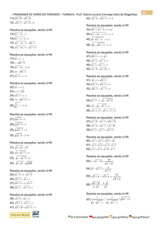 I PROGRAMA DE VERÃO DO PODEMOS – TURMA B - Prof. Otávio Luciano Camargo Sales de Magalhães
35.9.9214.0594 goo.gl/pjykRW goo.gl/JD6Vhj goo.gl/PSGwJT
54
11) 3x+810-5x =
12) 011+x3-2x =−
Resolva as equações, sendo U=IR
13) 27xx
3 2
=−
14) 24+x+x
4 2
=
15) 1-2x5+3xx2
=−
16) 17+x1+4x+x 22
−
Resolva as equações, sendo U=IR
17) x2x −=
18) 8+6x=x
19) 023xx2
=−+
20) 2-9x=2x
21) 5x3-x −=
Resolva as equações, sendo U=IR
22) 2xx =+
23) x2=3-x
24) 1x1-x2 −=
25) 152x=2x ++
26) 031
2
x
=−−
Resolva as equações, sendo U=IR
27) 24-x =
28) 21+3x =
29) 21+3x3
=
30) 0=24-x −
Resolva as equações, sendo U=IR
31) 7x2 =+
32) 31+x5 =+
33) 22+xx =−
34) 400x5 =+
Resolva as equações, sendo U=IR
35) 9+x=36x +−
36) 1x=12x ++
37) 1-x233x +=+
38) 14+x13x =−+
Resolva as equações, sendo U=IR
39) 2x3x =++
40) 11+x32x =−+
41) 1x+21282x +=+
42) 0=11+2x4x +−+
Resolva as equações, sendo U=IR
43) 224
3x232x9x =+−+
44) 224
x11x2xx −=+−+
45) 1-xxx-1 24
=−
46) 1+x16x-2x 2
=+
Resolva as equações, sendo U=IR
47) x2x36 +=+
48) 11x1x =−++
49) 11x1x =−−+
50) 118x9x =−−−
Resolva as equações, sendo U=IR
51) 1+2x1x =+
52) 41+4x3-2x =+
53) 32x14x =−−+
Resolva as equações, sendo U=IR
54) 8+xx11x −=−+
55) 1x-1xx =−−
56) 4x+x-1xx1 22
=+++
Resolva as equações, sendo U=IR
57) 234x3+x10x −=−+
58) 20x1+x24x +=++
59) 47x1+x6x +=++
Resolva as equações, sendo U=IR
60) 3x52x2+3x32x =+−−+
61) 15-x17x10-x6x ++=++
62) 7+x34x2+x1x −+=+−
Resolva as equações, sendo U=IR
63)
16x
40
16x+x
2
2
+
=+
64)
2x
4
2+x+x
+
=
65)
x+5
12
x-5+x+5 =
66)
x
x-4
x4
204x
=
+
+
Resolva as equações, sendo U=IR
67) 1)2(x
1x-x
1
+
1x+x
1 2
22
+=
−−
 