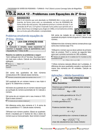 I PROGRAMA DE VERÃO DO PODEMOS – TURMA B - Prof. Otávio Luciano Camargo Sales de Magalhães
35.9.9214.0594 goo.gl/pjykRW goo.gl/JD6Vhj goo.gl/PSGwJT
56
VB.2 AULA 12 – Problemas com Equações do 2º Grau
Submódulo VB.2
Esse é um assunto que será abordado no PODEMOS B6.1 e essa aula será
inserida, da forma como está, ou remodelada, no livro do PODEMOS B6.
Como ainda não está pronto, não podemos precisar o número da aula. E um
conteúdo do 9º ano. A 2ª parte é inspirada numa prática que aprendi com a
profa. Delze Viana no Colégio Lyceu Anglo em 1998, e é normalmente omitida
dos currículos pela dificuldade e complexidade.
x
Problemas envolvendo equações do
2º Grau - Diretos
LEIA COM ATENÇÃO ESSE
QUADRO
A resolução é simples, basta equacionar e
resolver a equação, como já aprendemos com
Equações do 1º Grau no B3
Resolva no caderno os problemas a seguir:
1)Um retângulo tem 20 cm² de área. Sua base tem 1
cm mais que a altura. Calcule as dimensões deste
retângulo.
Altura = x Base = x+1
Area = x(x+1)=x²+x
Equação:
𝑥2
+ 𝑥 = 20
2)A soma dos quadrados de dois números
consecutivos é 85. Calcule esses números.
Números consecutivos podem ser escritos como x e x+1
3)O quadrado de um número menos o seu triplo é
igual a 18. Determine o número.
4)O dobro do quadrado de um número natural é igual
ao quíntuplo do número aumentado de 12. Calcule o
número.
5)A soma de um número com o seu inverso é 10/3.
Qual é esse número?
O inverso de um número é dado por
1
𝑥
6)A diferença entre dois números é 3. A soma de
seus quadrados é 17. Calcule esses números.
7)Pensei num número positivo. Elevei ao quadrado.
Dividi o resultado por 4. Subtraí 32. Deu o dobro do
número que eu havia pensado. Que número é esse?
8)A soma da metade de um número com ¾ do
quadrado do próprio número é igual a 4. Calcule esse
número.
9)Determine dois números inteiros consecutivos cuja
soma dos inversos seja 7/12.
10)Qual é o número que se deve subtrair do primeiro
fator do produto 73x31 e somar ao segundo fator
para que o produto aumente em 360 unidades.
Somar um número em 31 e subtriar de 73. O produto xy fica
aumentado de 360
(𝑥 − 73)(𝑥 + 31) = 𝑥𝑦 + 360
11)Dois números naturais diferem de 4 unidades. A
diferença de seus quadrados excede o quíntuplo do
menor dos números em 40 unidades. Calcule os
números
Aplicações – Média Geométrica
LEIA COM ATENÇÃO ESSE
QUADRO
Média Geométrica
Dizemos que a média geométrica de dois números
a e b é dada por
𝑴𝒈 = √𝒂𝒃
Qual é a média geométrica de 18 e 2?
𝑀𝑔 = √18 ∙ 2 = √36 = 6
A média geométrica é 6.
Podemos também falar que
𝑎𝑏 = 𝑀𝑔2
A média geométrica de n números é dada por
𝑴𝒈 = √ 𝒙 𝟏 𝒙 𝟐 𝒙 𝟑 ∙ ⋯ 𝒙 𝒏
𝒏
(mas não estudaremos isso nesse módulo)
 