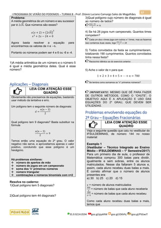 I PROGRAMA DE VERÃO DO PODEMOS – TURMA B - Prof. Otávio Luciano Camargo Sales de Magalhães
35.9.9214.0594 goo.gl/pjykRW goo.gl/JD6Vhj goo.gl/PSGwJT
57
Problema:
A média geométrica de um número e seu sucessor
par é 2√6. Que números são esses?
𝑥(𝑥 + 2) = (2√6)
2
𝑥2
+ 2𝑥 − 24 = 0
Agora basta resolver a equação para
encontrarmos os valores de 4 e −6.
Portanto os números podem ser 4 e 6 ou -6 e -4.
1)A média aritmética de um número e o número 5
é igual a média geométrica deles. Qual é esse
número?
Aplicações – Diagonais
LEIA COM ATENÇÃO ESSE
QUADRO
Obviamente não precisamos de equações, bastando
usar método da tentativa e erro.
Um polígono tem o seguinte número de diagonais:
𝑑 =
𝑛(𝑛 − 3)
2
Qual polígono tem 9 diagonais? Basta substituir na
fórmula
𝑛(𝑛 − 3)
2
= 9
Temos então uma equação do 2º grau. O valor
negativo não serve, e aproveitamos apenas o valor
positivo, concluindo que esse polígono é um
hexágono.
Há problemas similares:
❖ número de apertos de mão
❖ número de jogos em um campeonato
❖ soma dos ‘n’ primeiros números
❖ número triangular
❖ combinações e números binomiais com n=2
Resolva no caderno:
1)Qual polígono tem 5 diagonais?
2)Qual polígono tem 44 diagonais?
3)Qual polígono cujo número de diagonais é igual
ao número de lados?
𝑛(𝑛−3)
2
= 𝑛
4) Se há 28 jogos num campeonato. Quantos times
competem?
Cada um dos x times joga com outros x-1 times, mas ao fazemos
isso contamos duas vezes, logo
𝑥(𝑥−1)
2
= 28
5) Todos convidados da festa se cumprimentaram,
totalizando 190 cumprimentos. Quantos convidados
tinha nessa festa?
Raciocínio idêntico ao do exercício anterior.
5) Ache o valor de n para que:
1 + 2 + 3 + 4 + 5 + ⋯ + 𝑛 = 780
Se lembra como somamos os “n” primeiros números?
𝑰𝑴𝑷𝑶𝑹𝑻𝑨𝑵𝑻𝑬: MESMO QUE DÊ PARA FAZER
DE OUTROS MÉTODOS, COMO O “CHUTE”, O
OBJETIVO AQUI É A APLICAÇÃO E USO DAS
EQUAÇÕES DO 2º GRAU, QUE DEVEM SER
UTILIZADAS.
Problemas envolvendo equações do
2º Grau – Equações Fracionárias
LEIA COM ATENÇÃO ESSE
QUADRO
Veja a seguinte questão que caiu no vestibular do
IFSULDEMINAS, de número 144 no nosso
material:
Exemplo 1
(Vestibular – Técnico Integrado ao Ensino
Médio – IFSULDEMINAS – 1° Semestre/2017)
Para um primeiro dia de aula, o professor de
Matemática comprou 300 balas para dividir,
igualmente e sem sobras, entre os alunos
matriculados. Nesse dia faltaram 5 alunos e,
assim, cada aluno recebeu duas balas a mais.
É correto afirmar que o número de alunos
presentes era:
a) 30 b) 25 c) 20 d) 15
𝑥 = número de alunos matriculados
300
𝑥
= número de balas que cada aluno receberia
300
𝑥−5
= número de balas que cada aluno recebeu
Como cada aluno recebeu duas balas a mais,
temos que
 