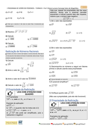 I PROGRAMA DE VERÃO DO PODEMOS – TURMA B - Prof. Otávio Luciano Camargo Sales de Magalhães
35.9.9214.0594 goo.gl/pjykRW goo.gl/JD6Vhj goo.gl/PSGwJT
4
d) x3
=-27 e) x3
=8 f) x3
=-1
g) x4
=16 h) x4
=-16
Note que o exercício 2 não trata de raízes! Mas é fundamental para
compreendê-las.
3) Resolva
3 322
27.35 −−
4) Calcule:
a)
3
8000− b)
4
160000−
5) Calcule:
a)
5
100000 b)
3
27000−
Radiciação de Números Racionais
Existe uma crise no ensino das frações e números decimais. Mas esse é
um dos assuntos mais básicos do Ensino Fundamental, séries iniciais. Procure
entender e aprender os exercícios.
1) Calcule:
a)
6
0 b) 3
27
8−
2) Ache o valor de
9
1
3
25
4
+
3) Ache o valor de O valor de 0,0000646
4) Calcule o valor de 33 001,0
27
8
−−
1ª Propriedade da Radiciação
LEIA COM ATENÇÃO ESSE
QUADRO
1ª Propriedade
√ 𝒙 𝒏𝒏
= 𝒙, com 𝒙 ∈ ℝ+, 𝒏 ∈ ℕ e 𝒏 > 𝟏
Exemplo de aplicação:
a)√733
= 7
b) √52 = 5 (quando não há índice ele é 2)
c) √(𝑥 − 4)44
= 𝑥 − 4 para 𝑥 ≠ 4
d) √(−4)2 não pode ser simplificado, pois o
radicando é negativo!
Veja que, apesar da propriedade não dar essa
abertura, temos que é possível cancelar
expoentes e índices quando eles são ímpares,
mesmo que o número seja negativo:
√(−1)33
= −1
1) Dê o valor das expressões:
a)√52 b) √182
c) √(
1
3
)
2
d) √𝑥2 (𝑥 ≥ 0)
e) √(4𝑎3)2 (𝑎 ≥ 0) f) √(𝑥 − 4)2 (𝑥 ≥ 4)
2) Dê o valor das expressões:
a) √533
b) √744
c) √(5𝑥)66
(𝑥 ≥ 0)
d) √(𝑎3 𝑏2)99
(𝑎, 𝑏 ≥ 0)
3) Decomponha os números a seguir em fatores
primos e calcule usando essa propriedade:
a) √49 b) √729
6
c) √625
4
d) √343
3
Faça as fatoração num rascunho!
4) É possível simplificar?
a) √(−5)33
b) √(−5)44
5) Verifique quanto vale √(−4)2.
(Não use a propriedade, pois ela não funciona!)
2ª Propriedade da Radiciação
LEIA COM ATENÇÃO ESSE
QUADRO
2ª Propriedade
√ 𝒙 𝒎𝒏
= √ 𝒙 𝒎:𝒑𝒏:𝒑
, com 𝒙 ∈ ℝ+, 𝒎, 𝒏, 𝒑 ∈ ℕ, 𝒏 > 𝟏
e 𝒎 ≠ 𝟎
Exemplos de aplicação:
a)√546
= √54:26:2
= √523
 