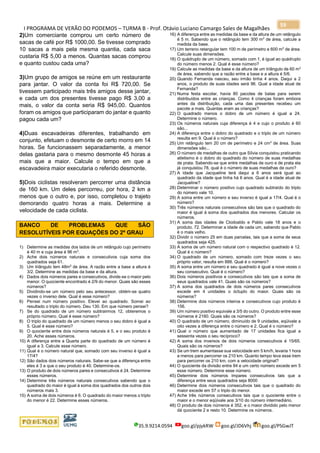I PROGRAMA DE VERÃO DO PODEMOS – TURMA B - Prof. Otávio Luciano Camargo Sales de Magalhães
35.9.9214.0594 goo.gl/pjykRW goo.gl/JD6Vhj goo.gl/PSGwJT
59
2)Um comerciante comprou um certo número de
sacas de café por R$ 1000,00. Se tivesse comprado
10 sacas a mais pela mesma quantia, cada saca
custaria R$ 5,00 a menos. Quantas sacas comprou
e quanto custou cada uma?
3)Um grupo de amigos se reúne em um restaurante
para jantar. O valor da conta foi R$ 720,00. Se
tivessem participado mais três amigos desse jantar,
e cada um dos presentes tivesse pago R$ 3,00 a
mais, o valor da conta seria R$ 945,00. Quantos
foram os amigos que participaram do jantar e quanto
pagou cada um?
4)Duas escavadeiras diferentes, trabalhando em
conjunto, efetuam o desmonte de certo morro em 14
horas. Se funcionassem separadamente, a menor
delas gastaria para o mesmo desmonte 45 horas a
mais que a maior. Calcule o tempo em que a
escavadeira maior executaria o referido desmonte.
5)Dois ciclistas resolveram percorrer uma distância
de 160 km. Um deles percorreu, por hora, 2 km a
menos que o outro e, por isso, completou o trajeto
demorando quatro horas a mais. Determine a
velocidade de cada ciclista.
BANCO DE PROBLEMAS QUE SÃO
RESOLUTÍVEIS POR EQUAÇÕES DO 2º GRAU
1) Determine as medidas dos lados de um retângulo cujo perímetro
é 40 m e cuja área é 96 m2
.
2) Ache dois números naturais e consecutivos cuja soma dos
quadrados seja 61.
3) Um triângulo tem 48m2
de área. A razão entre a base a altura é
3/2. Determine as medidas da base e da altura.
4) Dados dois números pares e consecutivos, divide-se o maior pelo
menor. O quociente encontrado é 2/9 do menor. Quais são esses
números?
5) Dividindo-se um número pelo seu antecessor, obtém-se quatro
vezes o inverso dele. Qual é esse número?
6) Pensei num número positivo. Elevei ao quadrado. Somei ao
resultado o triplo do número. Deu 130. Em que número pensei?
7) Se do quadrado de um número subtrairmos 12, obteremos o
próprio número. Qual é esse número?
8) O triplo do quadrado de um número menos o seu dobro é igual a
5. Qual é esse número?
9) O quociente entre dois números naturais é 5, e o seu produto é
20. Ache esses números.
10) A diferença entre a Quarta parte do quadrado de um número é
igual a 3. Calcule esse número.
11) Qual é o número natural que, somado com seu inverso é igual a
17/4?
12) São dados dois números naturais. Sabe-se que a diferença entre
eles é 3 e que o seu produto é 40. Determine-os.
13) O produto de dois números pares e consecutivos é 24. Determine
esses números.
14) Determine três números naturais consecutivos sabendo que o
quadrado do maior é igual à soma dos quadrados dos outros dois
números mais 3.
15) A soma de dois números é 6. O quadrado do maior menos o triplo
do menor é 22. Determine esses números.
16) A diferença entre as medidas da base e da altura de um retângulo
é 5 m. Sabendo que o retângulo tem 300 m2
de área, calcule a
medida da base.
17) Um terreno retangular tem 100 m de perímetro e 600 m2
de área.
Calcule suas dimensões.
18) O quádruplo de um número, somado com 1, é igual ao quádruplo
do número menos 2. Qual é esse número?
19) Calcule as medidas da base e da altura de um triângulo de 60 m2
de área, sabendo que a razão entre a base e a altura é 5/6.
20) Quando Fernanda nasceu, seu irmão tinha 4 anos. Daqui a 2
anos, o produto de suas idades será 96. Qual a idade atual de
Fernanda?
21) Numa festa escolar, havia 80 pacotes de balas para serem
distribuídos entre as crianças. Como 4 crianças foram embora
antes da distribuição, cada uma das presentes recebeu um
pacote a mais. Quantas eram as crianças?
22) O quadrado menos o dobro de um número é igual a 24.
Determine o número.
23) Os números naturais cuja diferença é 4 e cujo o produto é 60
são...
24) A diferença entre o dobro do quadrado e o triplo de um número
resulta em 9. Qual é o número?
25) Um retângulo tem 20 cm de perímetro e 24 cm2
de área. Suas
dimensões são...
26) O número de medalhas de outro que Sílvia conquistou praticando
atletismo é o dobro do quadrado do número de suas medalhas
de prata. Sabendo-se que entre medalhas de ouro e de prata ela
já conquistou 78, qual é o número de suas medalhas de ouro?
27) A idade que Jacqueline terá daqui a 6 anos será igual ao
quadrado da idade que tinha há 6 anos. Qual é a idade atual de
Jacqueline?
28) Determinar o número positivo cujo quadrado subtraído do triplo
do número vale 10.
29) A soma entre um número e seu inverso é igual a 17/4. Qual é o
número?
30) Três números naturais consecutivos são tais que o quadrado do
maior é igual à soma dos quadrados dos menores. Calcular os
números.
31) A soma das idades de Clodoaldo e Pablo vale 18 anos e o
produto, 72. Determinar a idade de cada um, sabendo que Pablo
é o mais velho.
32) Dividir o número 25 em duas parcelas, tais que a soma de seus
quadrados seja 425.
33) A soma de um número natural com o respectivo quadrado é 12.
Qual é o número?
34) O quadrado de um número, somado com treze vezes o seu
próprio valor, resulta em 888. Qual é o número?
35) A soma entre um número e seu quadrado é igual a nove vezes o
seu consecutivo. Qual é o número?
36) Dois números positivos e consecutivos são tais que a soma de
seus quadrados vale 41. Quais são os números?
37) A soma dos quadrados de dois números pares consecutivos
excede em 4 unidades o óctuplo do maior. Quais são os
números?
38) Determine dois números inteiros e consecutivos cujo produto é
156.
39) Um número positivo equivale a 3/5 do outro. O produto entre esse
números é 2160. Quais são os números?
40) O quadrado de um número, diminuído de 9 unidades, eqüivale a
oito vezes a diferença entre o número e 2. Qual é o número?
41) Qual o número que aumentado de 17 unidades fica igual a
sessenta vezes o seu recíproco?
42) A soma dos inversos de dois números consecutivos é 15/65.
Quais são os números?
43) Se um trem aumentasse sua velocidade em 5 km/h, levaria 1 hora
a menos para percorrer os 210 km. Quanto tempo leva esse trem
para percorrer os 210 km, com a velocidade original?
44) O quociente da divisão entre 84 e um certo número excede em 5
esse número. Determine esse número.
45) Determine dois números ímpares consecutivos tais que a
diferença entre seus quadrados seja 8000
46) Determine dois números consecutivos tais que o quadrado do
maior excede em 57 o triplo do menor.
47) Ache três números consecutivos tais que o quociente entre o
maior e o menor eqüivale aos 3/10 do número intermediário.
48) O produto de dois números é 352, e o maior dividido pelo menor
dá quociente 2 e resto 10. Determine os números.
 